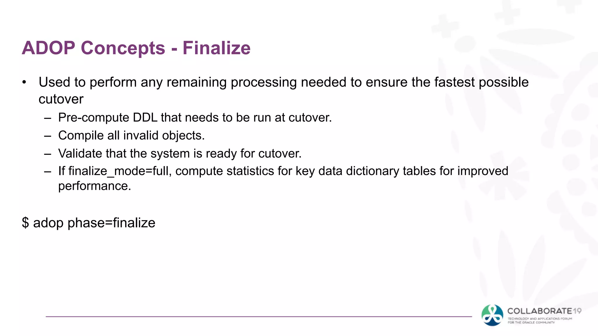 ADOP Concepts - Finalize
• Used to perform any remaining processing needed to ensure the fastest possible
cutover
– Pre-compute DDL that needs to be run at cutover.
– Compile all invalid objects.
– Validate that the system is ready for cutover.
– If finalize_mode=full, compute statistics for key data dictionary tables for improved
performance.
$ adop phase=finalize
 