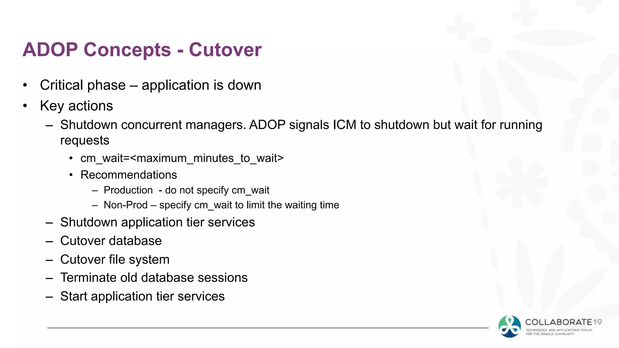 ADOP Concepts - Cutover
• Critical phase – application is down
• Key actions
– Shutdown concurrent managers. ADOP signals ICM to shutdown but wait for running
requests
• cm_wait=<maximum_minutes_to_wait>
• Recommendations
– Production - do not specify cm_wait
– Non-Prod – specify cm_wait to limit the waiting time
– Shutdown application tier services
– Cutover database
– Cutover file system
– Terminate old database sessions
– Start application tier services
 