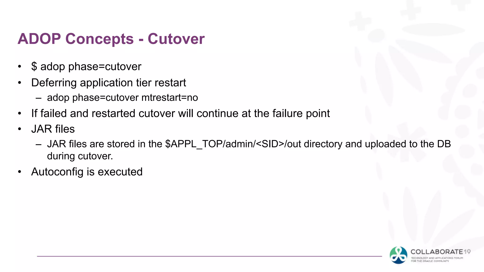 ADOP Concepts - Cutover
• $ adop phase=cutover
• Deferring application tier restart
– adop phase=cutover mtrestart=no
• If failed and restarted cutover will continue at the failure point
• JAR files
– JAR files are stored in the $APPL_TOP/admin/<SID>/out directory and uploaded to the DB
during cutover.
• Autoconfig is executed
 