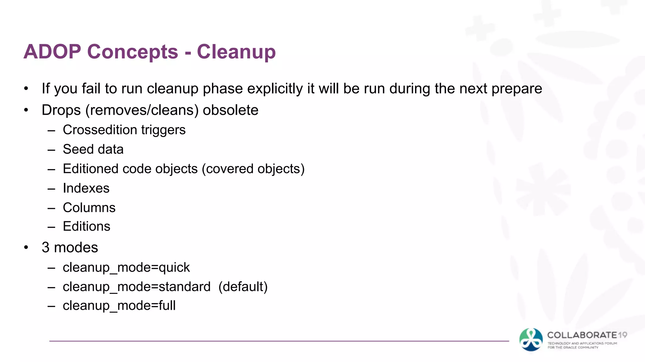 ADOP Concepts - Cleanup
• If you fail to run cleanup phase explicitly it will be run during the next prepare
• Drops (removes/cleans) obsolete
– Crossedition triggers
– Seed data
– Editioned code objects (covered objects)
– Indexes
– Columns
– Editions
• 3 modes
– cleanup_mode=quick
– cleanup_mode=standard (default)
– cleanup_mode=full
 