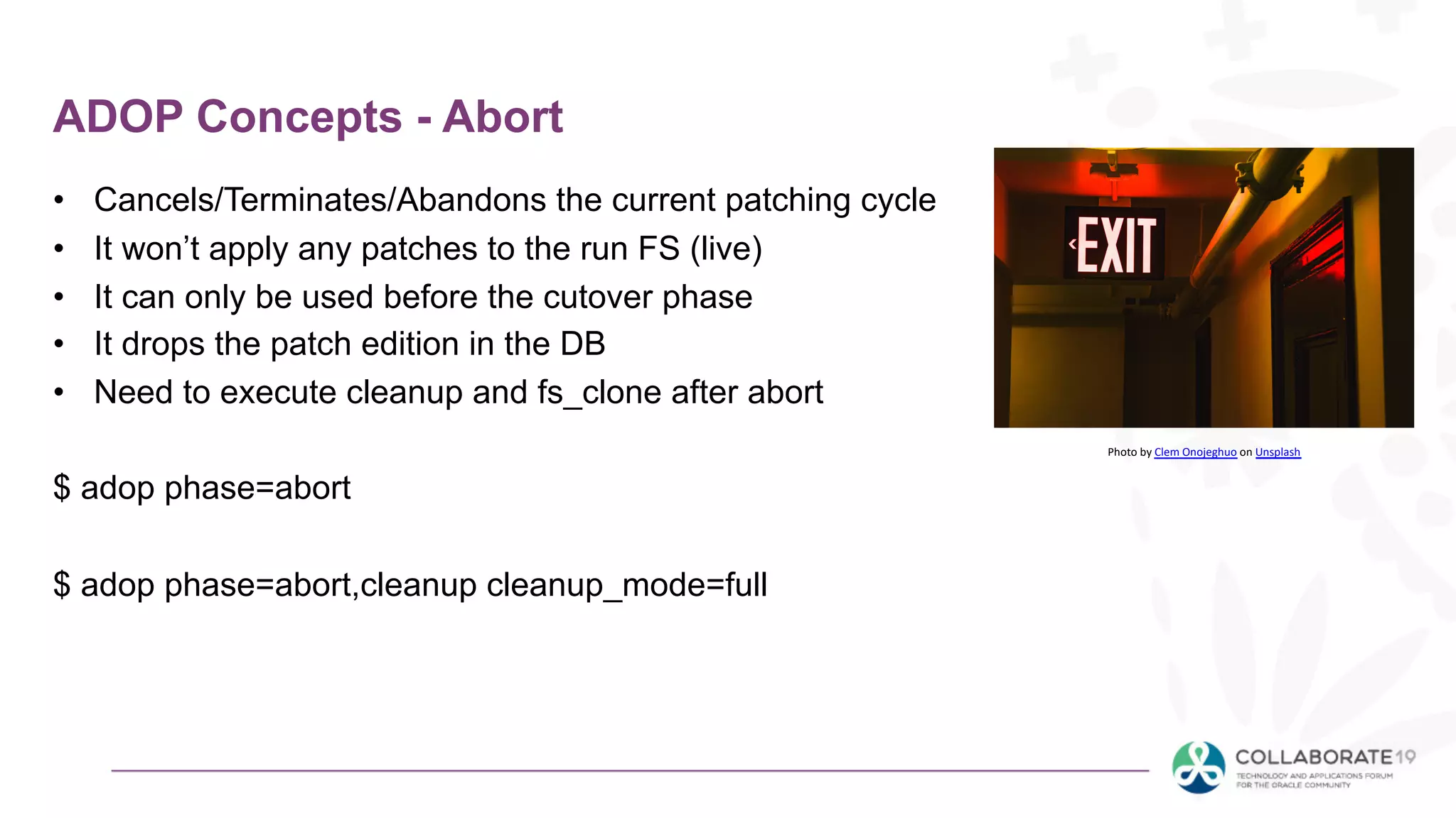ADOP Concepts - Abort
• Cancels/Terminates/Abandons the current patching cycle
• It won’t apply any patches to the run FS (live)
• It can only be used before the cutover phase
• It drops the patch edition in the DB
• Need to execute cleanup and fs_clone after abort
$ adop phase=abort
$ adop phase=abort,cleanup cleanup_mode=full
Photo by Clem Onojeghuo on Unsplash
 