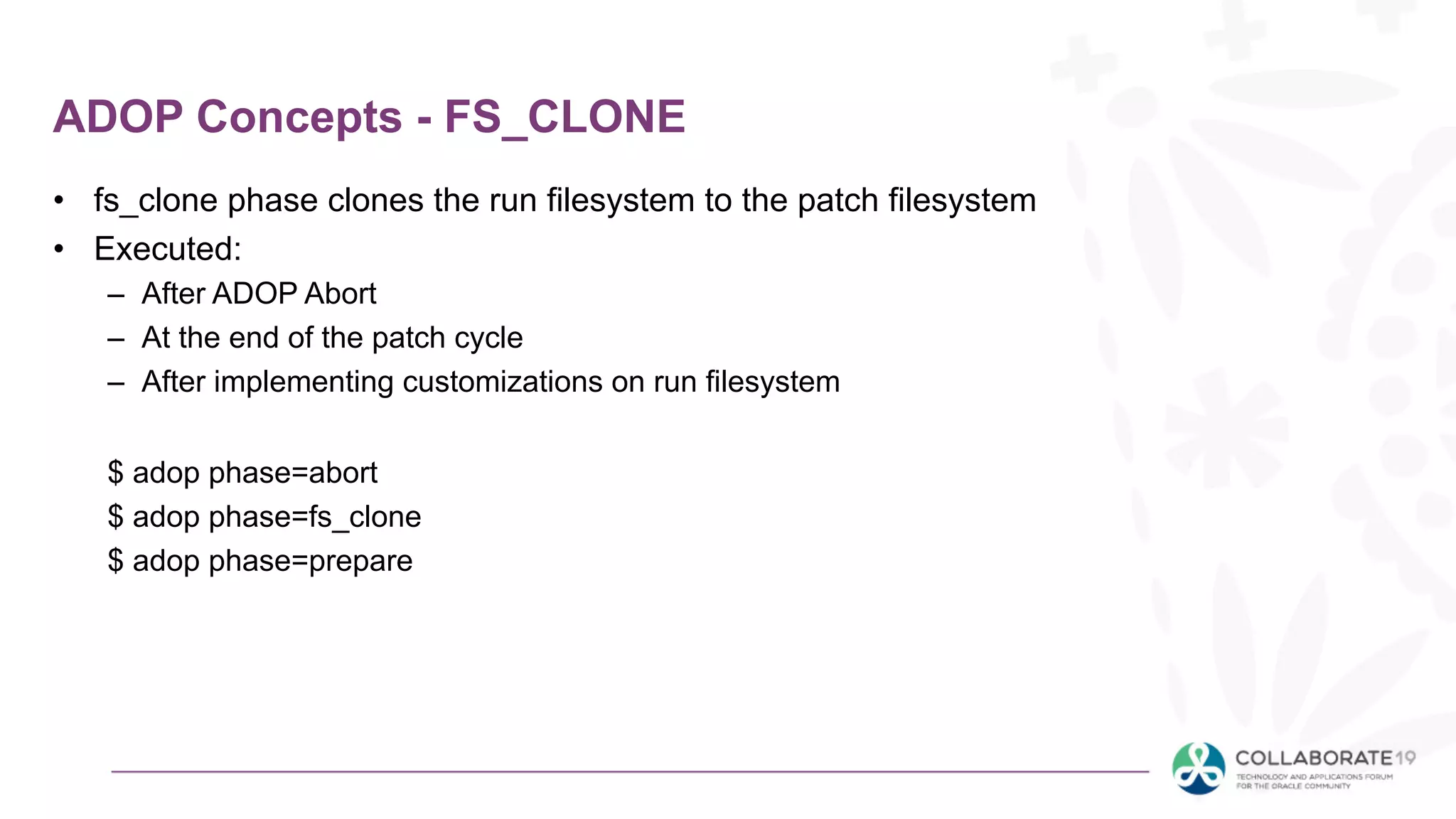 ADOP Concepts - FS_CLONE
• fs_clone phase clones the run filesystem to the patch filesystem
• Executed:
– After ADOP Abort
– At the end of the patch cycle
– After implementing customizations on run filesystem
$ adop phase=abort
$ adop phase=fs_clone
$ adop phase=prepare
 