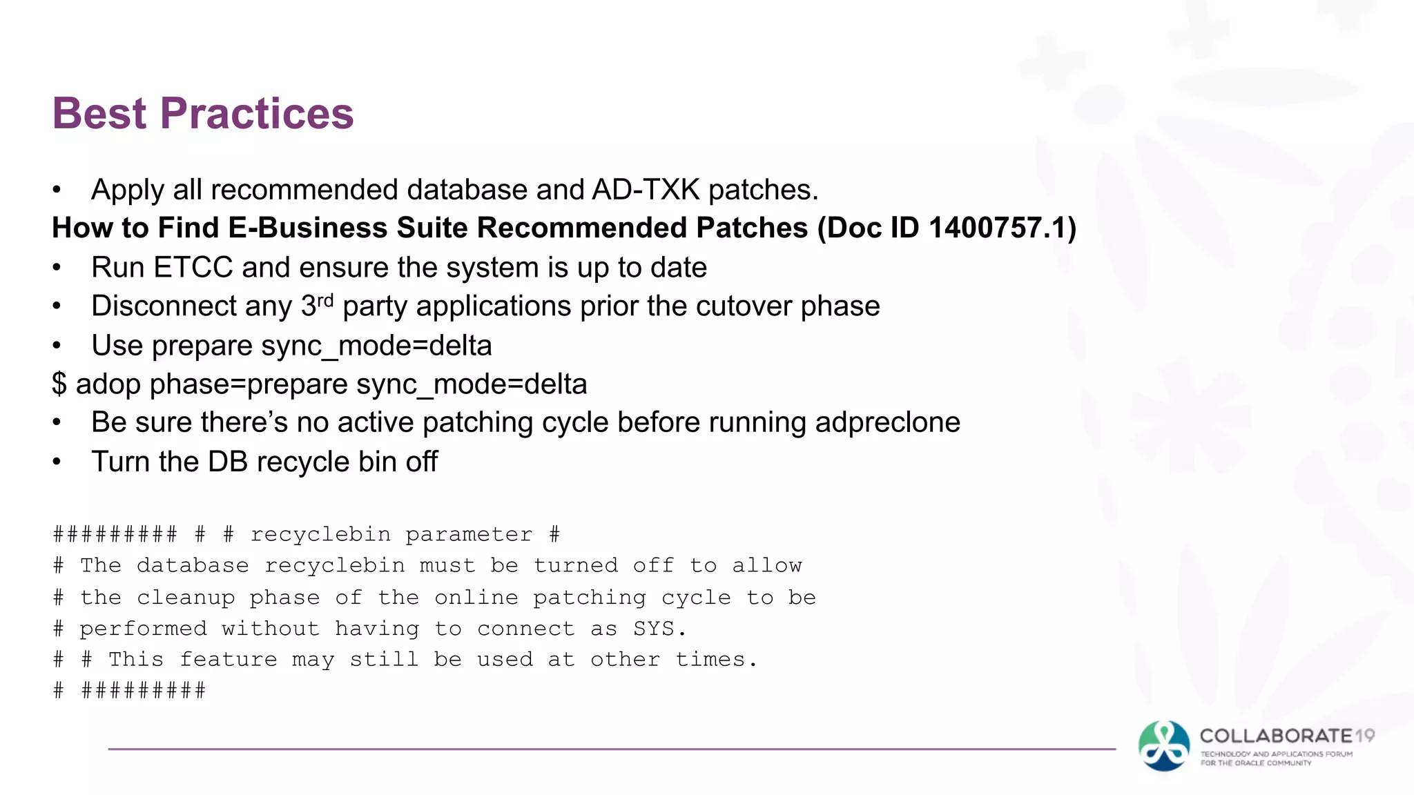 Best Practices
• Apply all recommended database and AD-TXK patches.
How to Find E-Business Suite Recommended Patches (Doc ID 1400757.1)
• Run ETCC and ensure the system is up to date
• Disconnect any 3rd party applications prior the cutover phase
• Use prepare sync_mode=delta
$ adop phase=prepare sync_mode=delta
• Be sure there’s no active patching cycle before running adpreclone
• Turn the DB recycle bin off
######### # # recyclebin parameter #
# The database recyclebin must be turned off to allow
# the cleanup phase of the online patching cycle to be
# performed without having to connect as SYS.
# # This feature may still be used at other times.
# #########
 