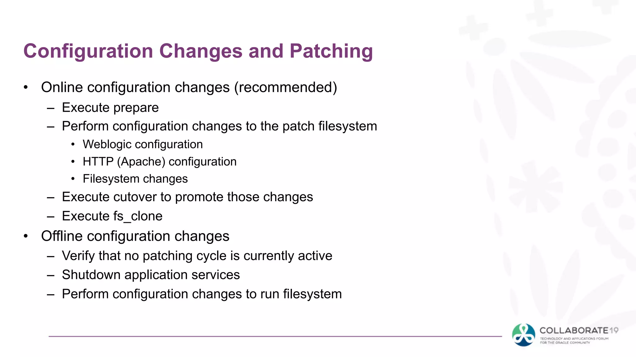 Configuration Changes and Patching
• Online configuration changes (recommended)
– Execute prepare
– Perform configuration changes to the patch filesystem
• Weblogic configuration
• HTTP (Apache) configuration
• Filesystem changes
– Execute cutover to promote those changes
– Execute fs_clone
• Offline configuration changes
– Verify that no patching cycle is currently active
– Shutdown application services
– Perform configuration changes to run filesystem
 