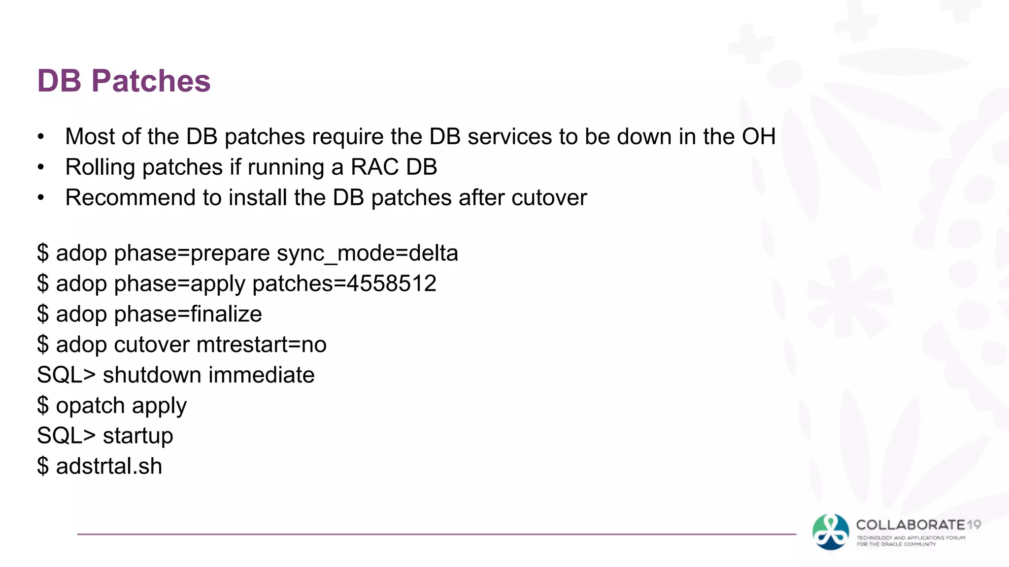 DB Patches
• Most of the DB patches require the DB services to be down in the OH
• Rolling patches if running a RAC DB
• Recommend to install the DB patches after cutover
$ adop phase=prepare sync_mode=delta
$ adop phase=apply patches=4558512
$ adop phase=finalize
$ adop cutover mtrestart=no
SQL> shutdown immediate
$ opatch apply
SQL> startup
$ adstrtal.sh
 