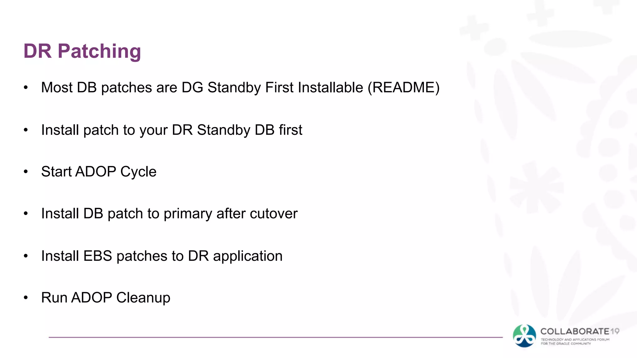 DR Patching
• Most DB patches are DG Standby First Installable (README)
• Install patch to your DR Standby DB first
• Start ADOP Cycle
• Install DB patch to primary after cutover
• Install EBS patches to DR application
• Run ADOP Cleanup
 