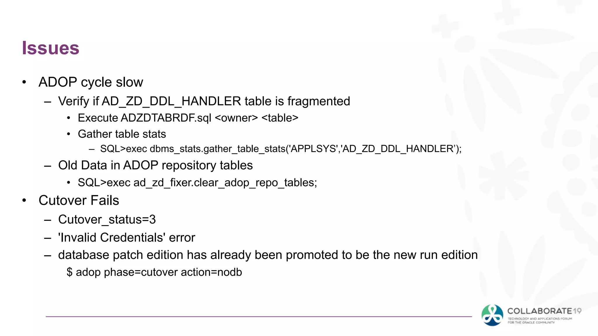 Issues
• ADOP cycle slow
– Verify if AD_ZD_DDL_HANDLER table is fragmented
• Execute ADZDTABRDF.sql <owner> <table>
• Gather table stats
– SQL>exec dbms_stats.gather_table_stats('APPLSYS','AD_ZD_DDL_HANDLER’);
– Old Data in ADOP repository tables
• SQL>exec ad_zd_fixer.clear_adop_repo_tables;
• Cutover Fails
– Cutover_status=3
– 'Invalid Credentials' error
– database patch edition has already been promoted to be the new run edition
$ adop phase=cutover action=nodb
 
