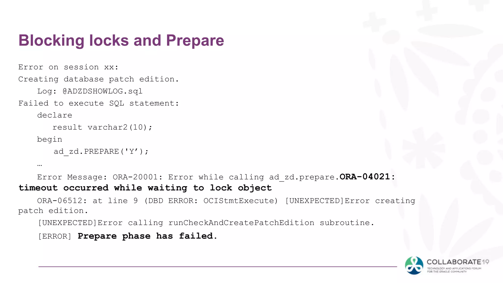 Blocking locks and Prepare
Error on session xx:
Creating database patch edition.
Log: @ADZDSHOWLOG.sql
Failed to execute SQL statement:
declare
result varchar2(10);
begin
ad_zd.PREPARE('Y’);
…
Error Message: ORA-20001: Error while calling ad_zd.prepare.ORA-04021:
timeout occurred while waiting to lock object
ORA-06512: at line 9 (DBD ERROR: OCIStmtExecute) [UNEXPECTED]Error creating
patch edition.
[UNEXPECTED]Error calling runCheckAndCreatePatchEdition subroutine.
[ERROR] Prepare phase has failed.
 