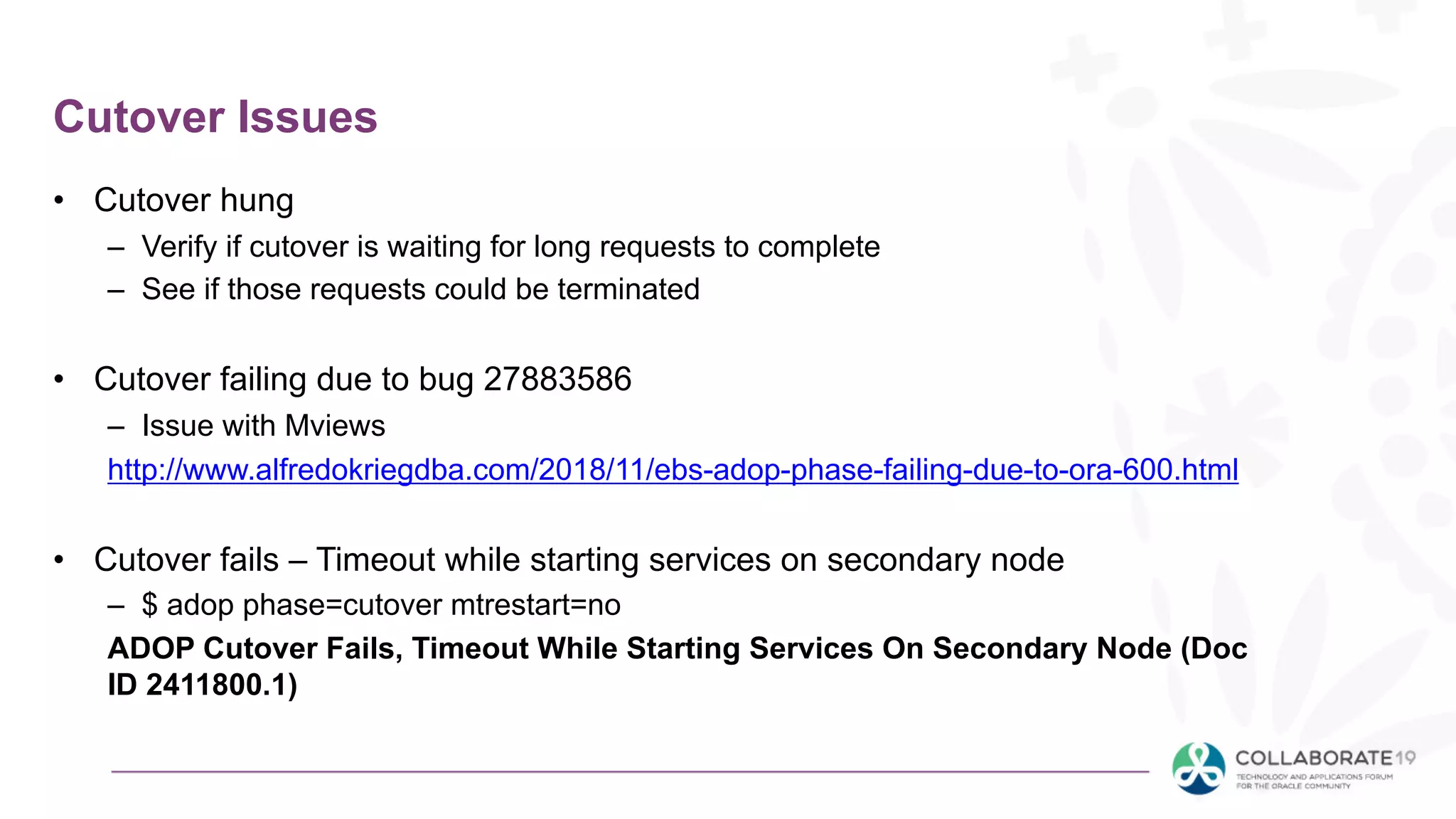 Cutover Issues
• Cutover hung
– Verify if cutover is waiting for long requests to complete
– See if those requests could be terminated
• Cutover failing due to bug 27883586
– Issue with Mviews
http://www.alfredokriegdba.com/2018/11/ebs-adop-phase-failing-due-to-ora-600.html
• Cutover fails – Timeout while starting services on secondary node
– $ adop phase=cutover mtrestart=no
ADOP Cutover Fails, Timeout While Starting Services On Secondary Node (Doc
ID 2411800.1)
 