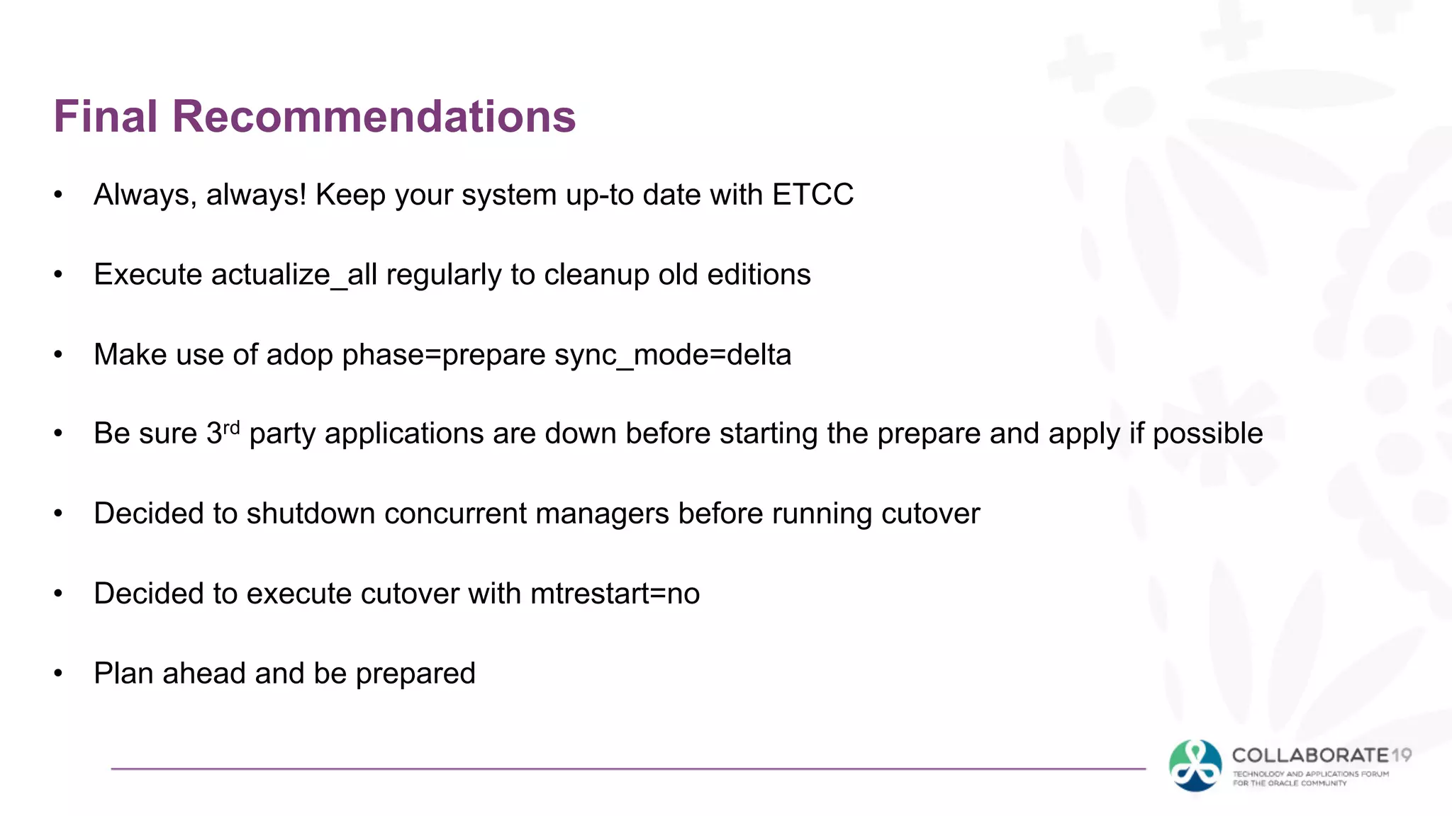 Final Recommendations
• Always, always! Keep your system up-to date with ETCC
• Execute actualize_all regularly to cleanup old editions
• Make use of adop phase=prepare sync_mode=delta
• Be sure 3rd party applications are down before starting the prepare and apply if possible
• Decided to shutdown concurrent managers before running cutover
• Decided to execute cutover with mtrestart=no
• Plan ahead and be prepared
 