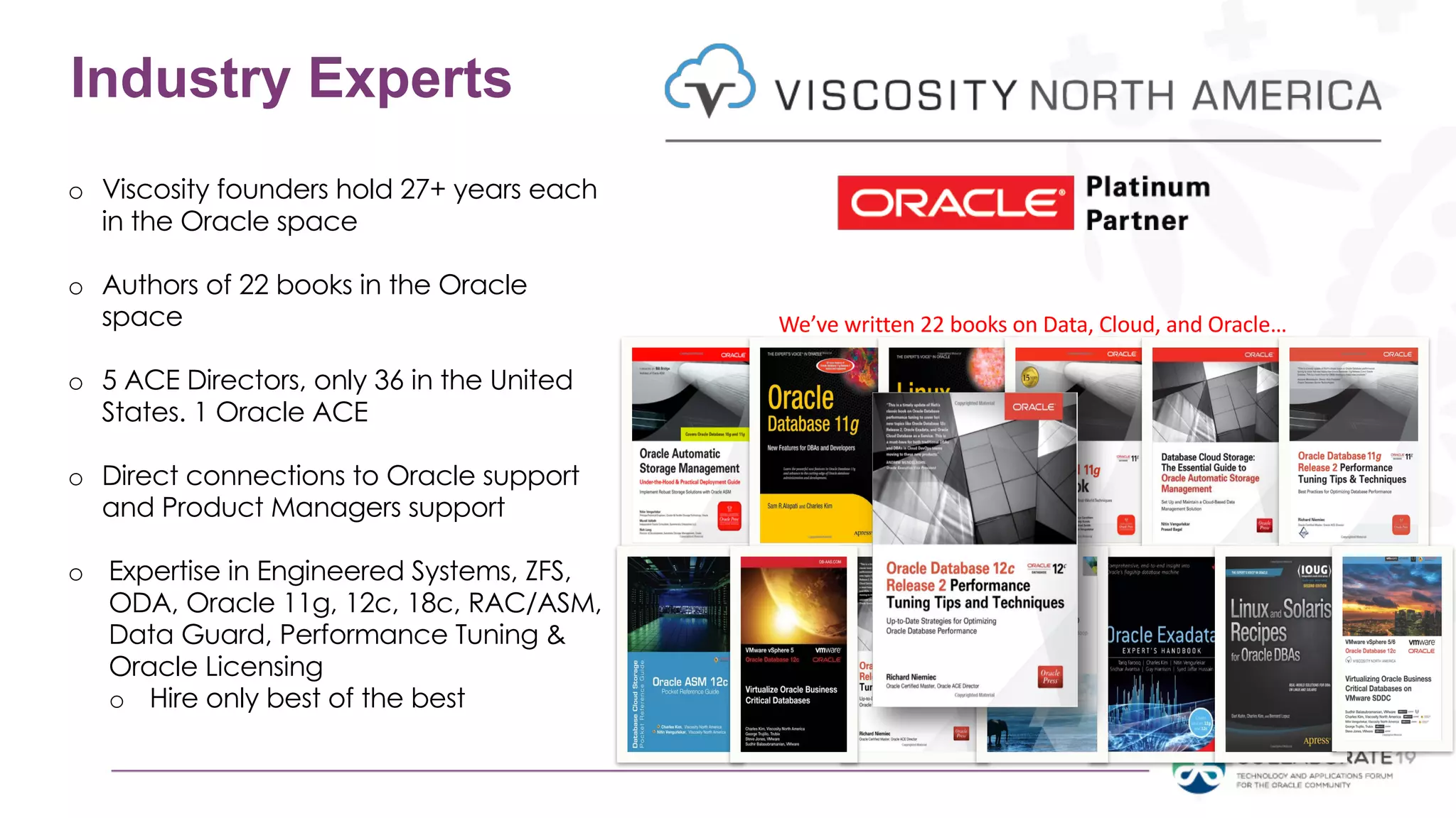 We’ve written 22 books on Data, Cloud, and Oracle…
Industry Experts
o Viscosity founders hold 27+ years each
in the Oracle space
o Authors of 22 books in the Oracle
space
o 5 ACE Directors, only 36 in the United
States. 1 Oracle ACE
o Direct connections to Oracle support
and Product Managers support
o Expertise in Engineered Systems, ZFS,
ODA, Oracle 11g, 12c, 18c, RAC/ASM,
Data Guard, Performance Tuning &
Oracle Licensing
o Hire only best of the best
 