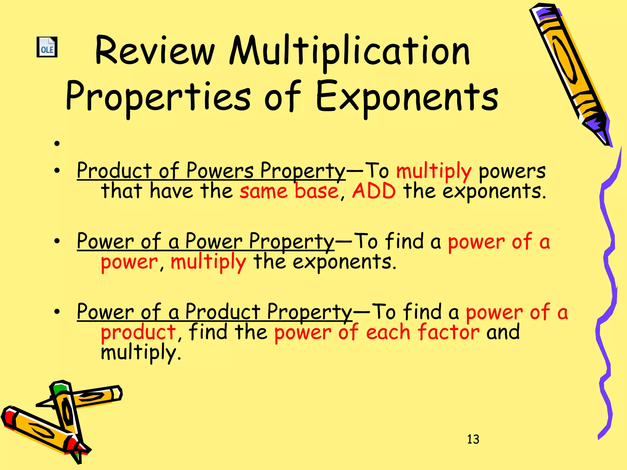 13
Review Multiplication
Properties of Exponents
•
• Product of Powers Property—To multiply powers
that have the same base, ADD the exponents.
• Power of a Power Property—To find a power of a
power, multiply the exponents.
• Power of a Product Property—To find a power of a
product, find the power of each factor and
multiply.
 