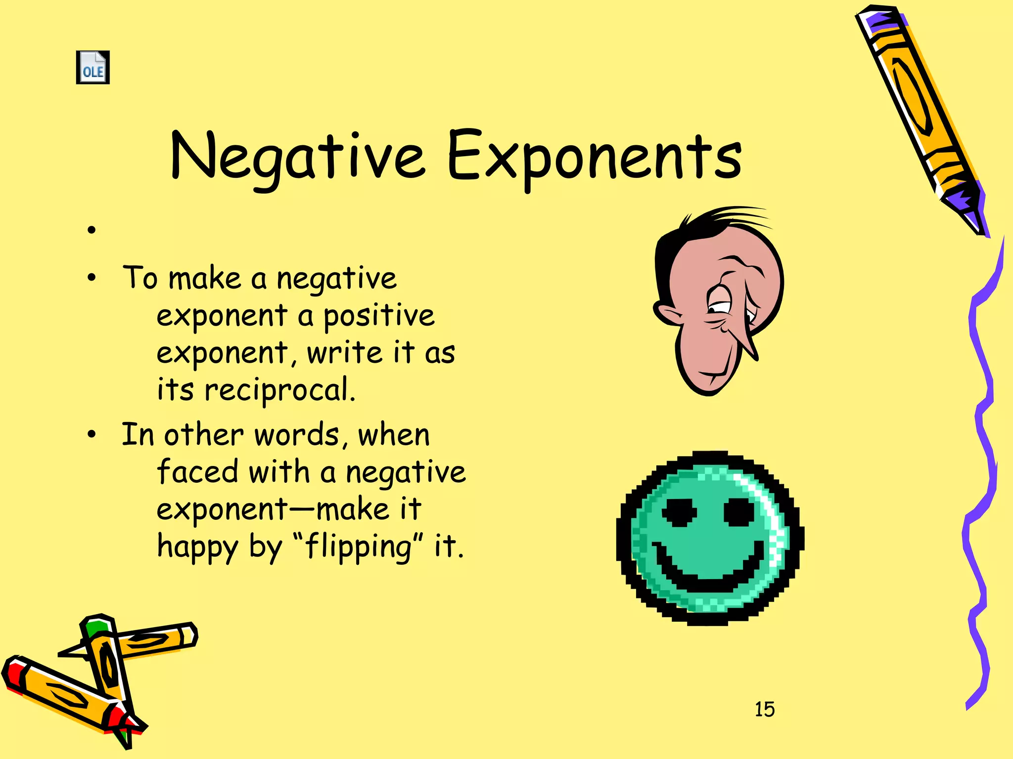 15
Negative Exponents
•
• To make a negative
exponent a positive
exponent, write it as
its reciprocal.
• In other words, when
faced with a negative
exponent—make it
happy by “flipping” it.
 