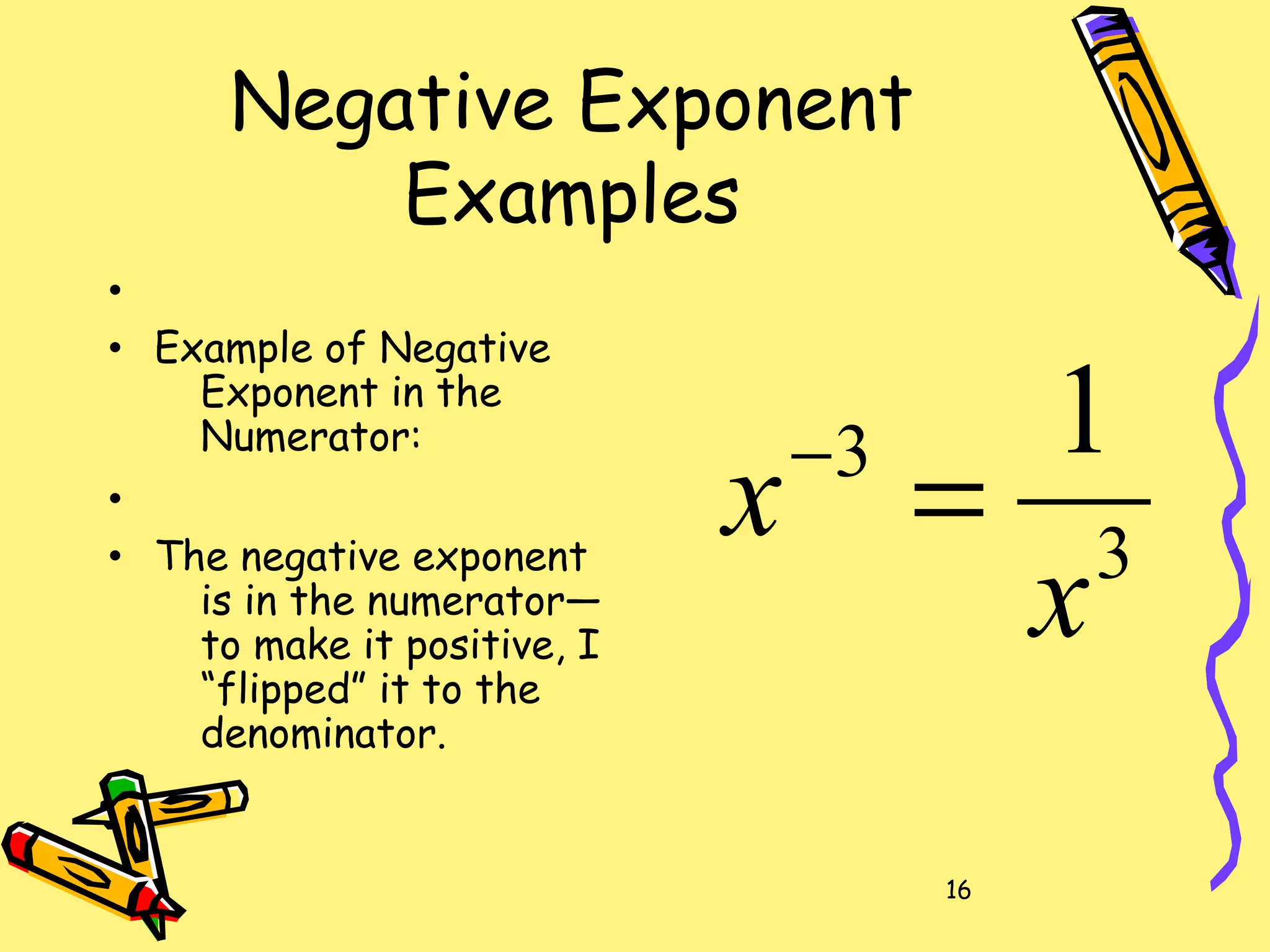 16
Negative Exponent
Examples
•
• Example of Negative
Exponent in the
Numerator:
•
• The negative exponent
is in the numerator—
to make it positive, I
“flipped” it to the
denominator.
3
3 1
x
x =−
 