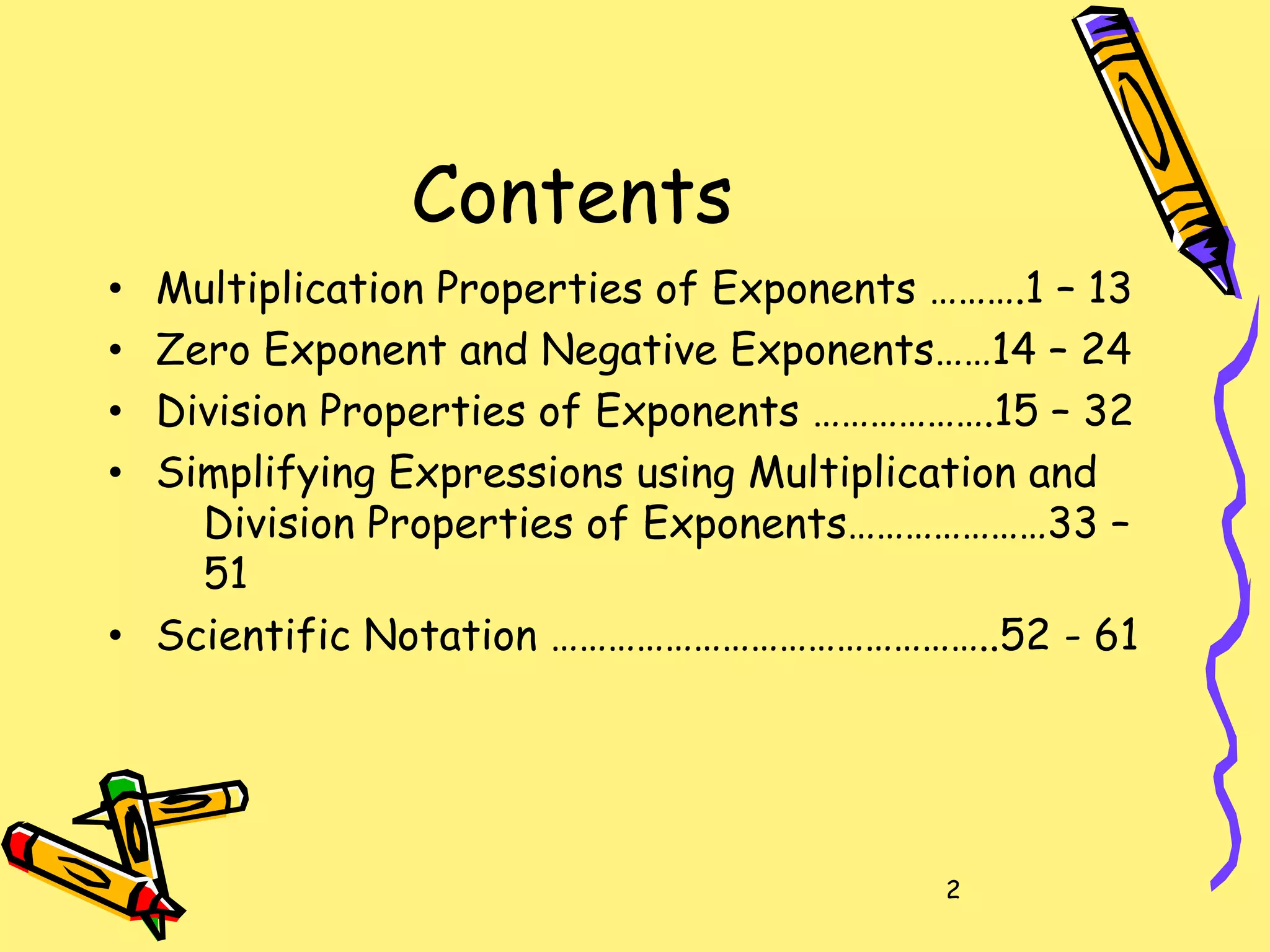 2
Contents
• Multiplication Properties of Exponents ……….1 – 13
• Zero Exponent and Negative Exponents……14 – 24
• Division Properties of Exponents ……………….15 – 32
• Simplifying Expressions using Multiplication and
Division Properties of Exponents…………………33 –
51
• Scientific Notation ………………………………………..52 - 61
 