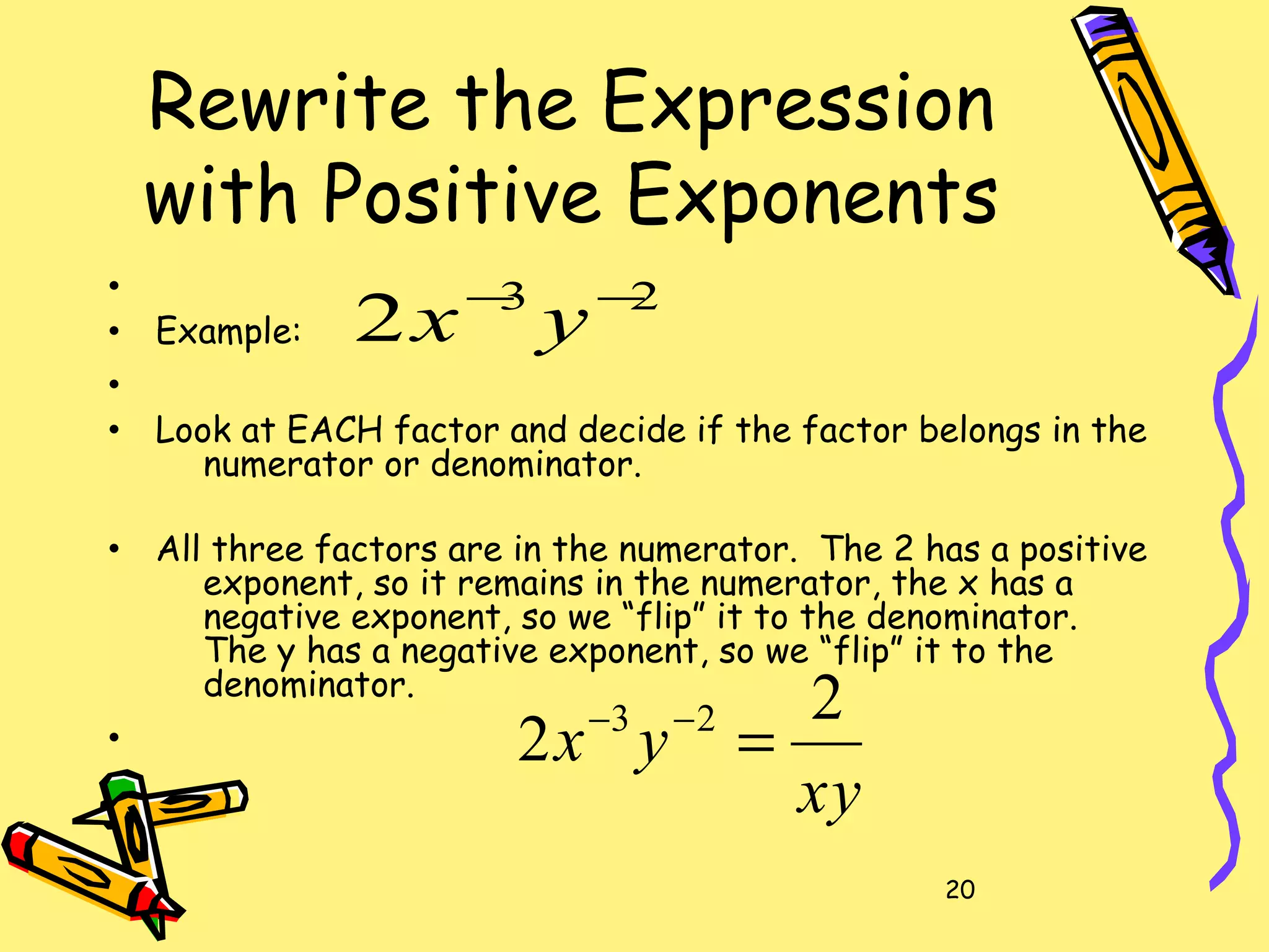 20
Rewrite the Expression
with Positive Exponents
•
• Example:
•
• Look at EACH factor and decide if the factor belongs in the
numerator or denominator.
• All three factors are in the numerator. The 2 has a positive
exponent, so it remains in the numerator, the x has a
negative exponent, so we “flip” it to the denominator.
The y has a negative exponent, so we “flip” it to the
denominator.
•
23
2 −−
yx
xy
yx
2
2 23
=−−
 