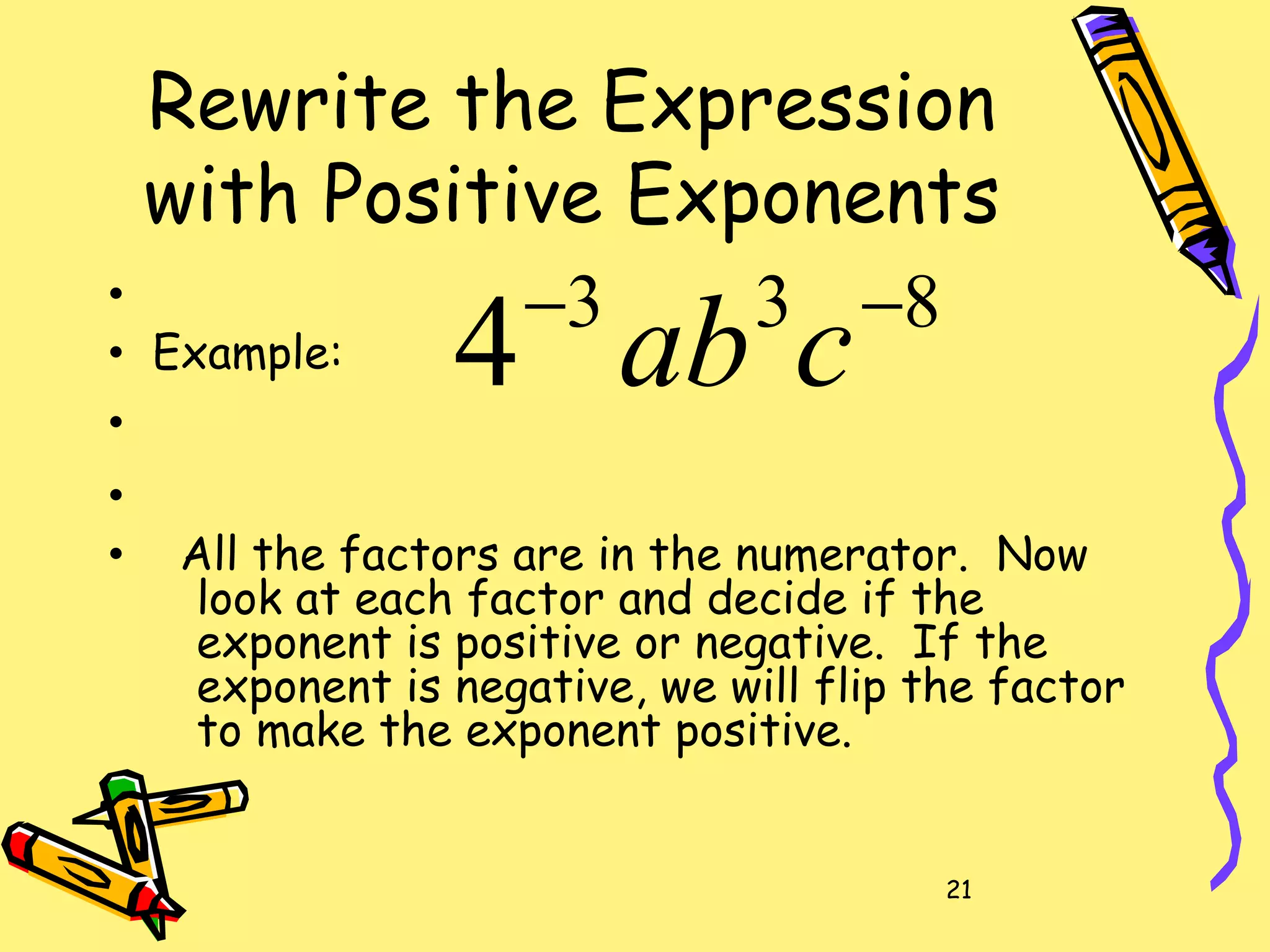 21
Rewrite the Expression
with Positive Exponents
•
• Example:
•
•
• All the factors are in the numerator. Now
look at each factor and decide if the
exponent is positive or negative. If the
exponent is negative, we will flip the factor
to make the exponent positive.
833
4 −−
cab
 