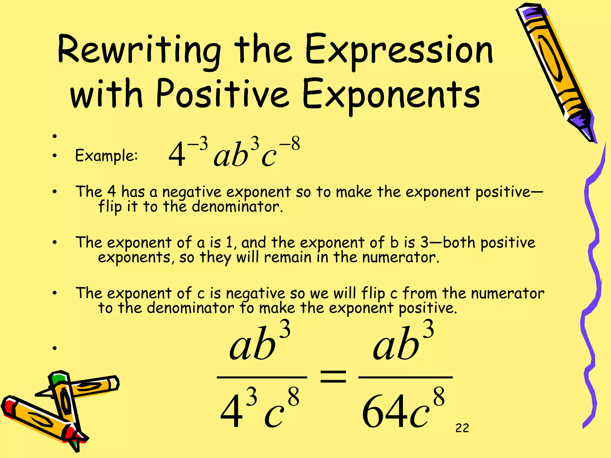 22
Rewriting the Expression
with Positive Exponents
•
• Example:
• The 4 has a negative exponent so to make the exponent positive—
flip it to the denominator.
• The exponent of a is 1, and the exponent of b is 3—both positive
exponents, so they will remain in the numerator.
• The exponent of c is negative so we will flip c from the numerator
to the denominator to make the exponent positive.
•
833
4 −−
cab
8
3
83
3
644 c
ab
c
ab
=
 