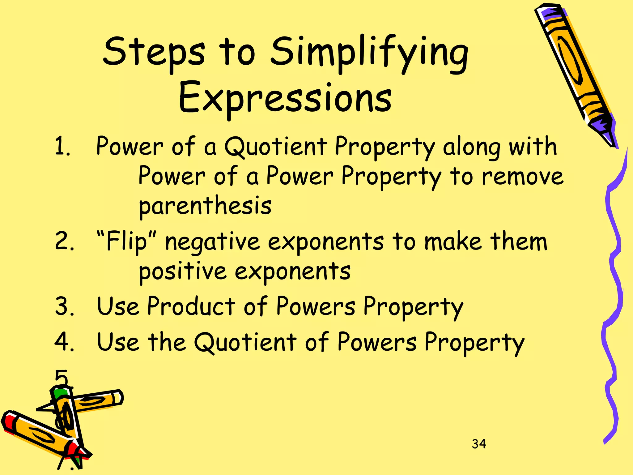 34
Steps to Simplifying
Expressions
1. Power of a Quotient Property along with
Power of a Power Property to remove
parenthesis
2. “Flip” negative exponents to make them
positive exponents
3. Use Product of Powers Property
4. Use the Quotient of Powers Property
5.
6.
7.
 