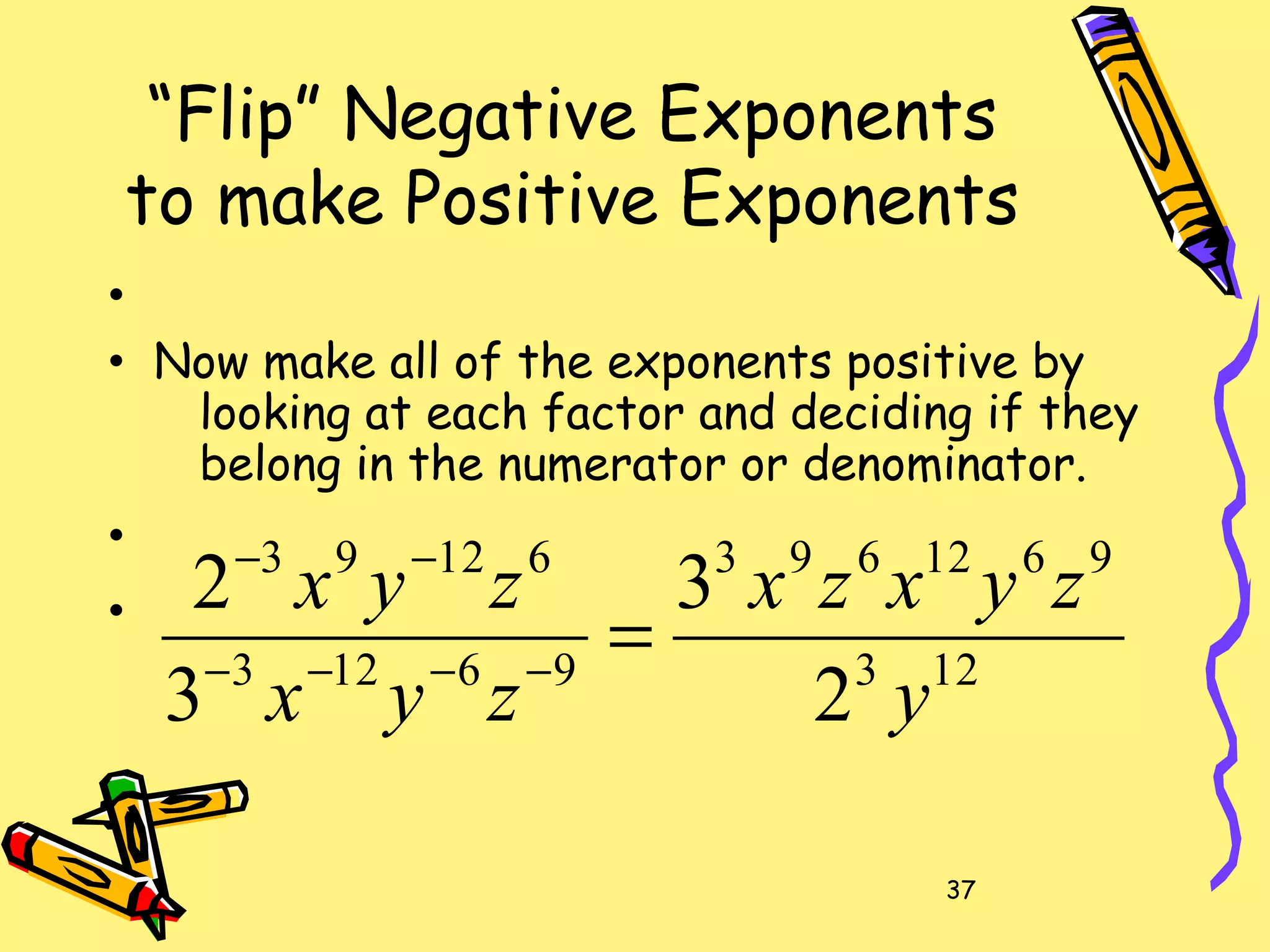 37
“Flip” Negative Exponents
to make Positive Exponents
•
• Now make all of the exponents positive by
looking at each factor and deciding if they
belong in the numerator or denominator.
•
•
123
9612693
96123
61293
2
3
3
2
y
zyxzx
zyx
zyx
=−−−−
−−
 