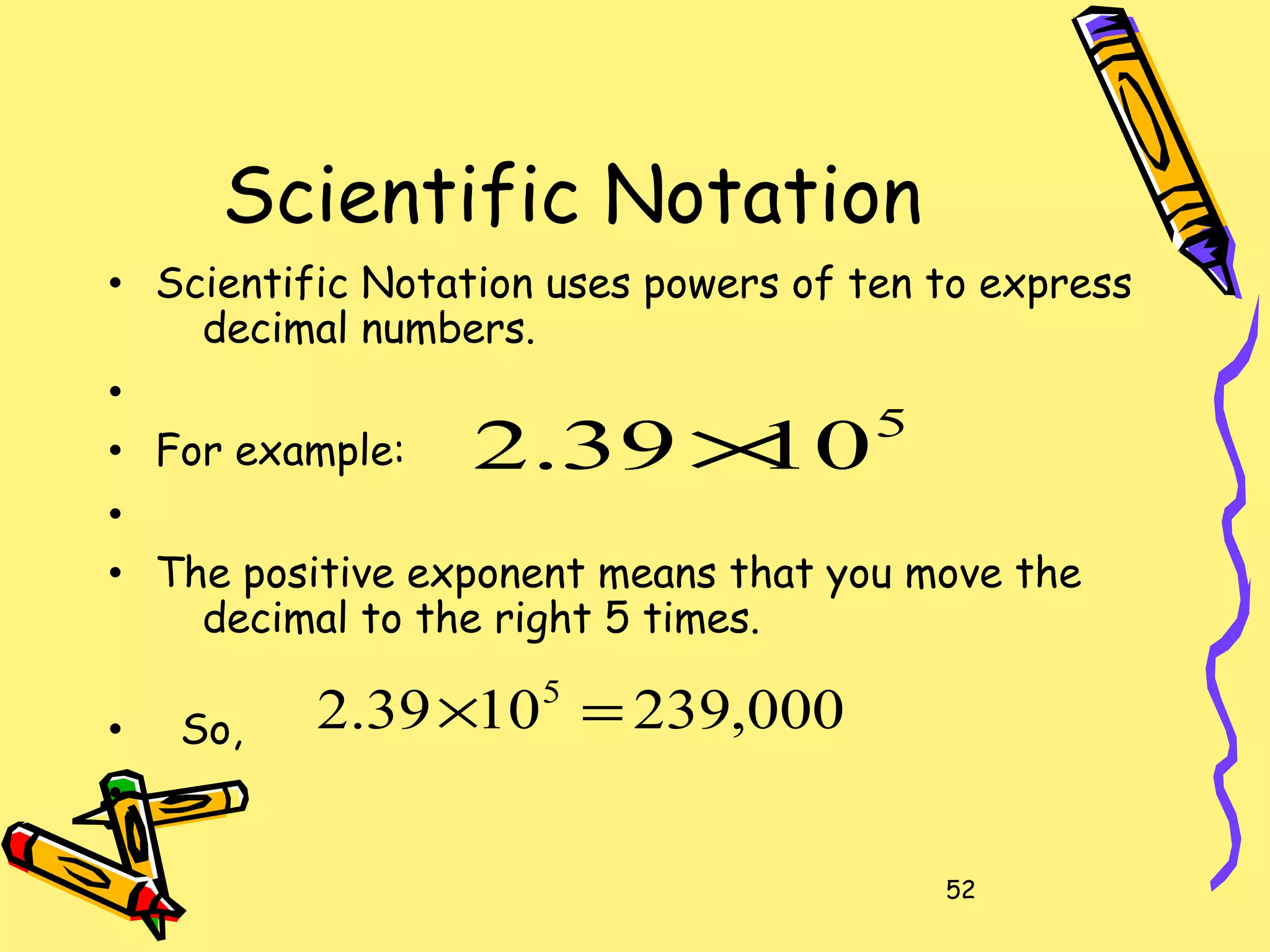 52
Scientific Notation
• Scientific Notation uses powers of ten to express
decimal numbers.
•
• For example:
•
• The positive exponent means that you move the
decimal to the right 5 times.
• So,
•
5
1039.2 ×
000,2391039.2 5
=×
 
