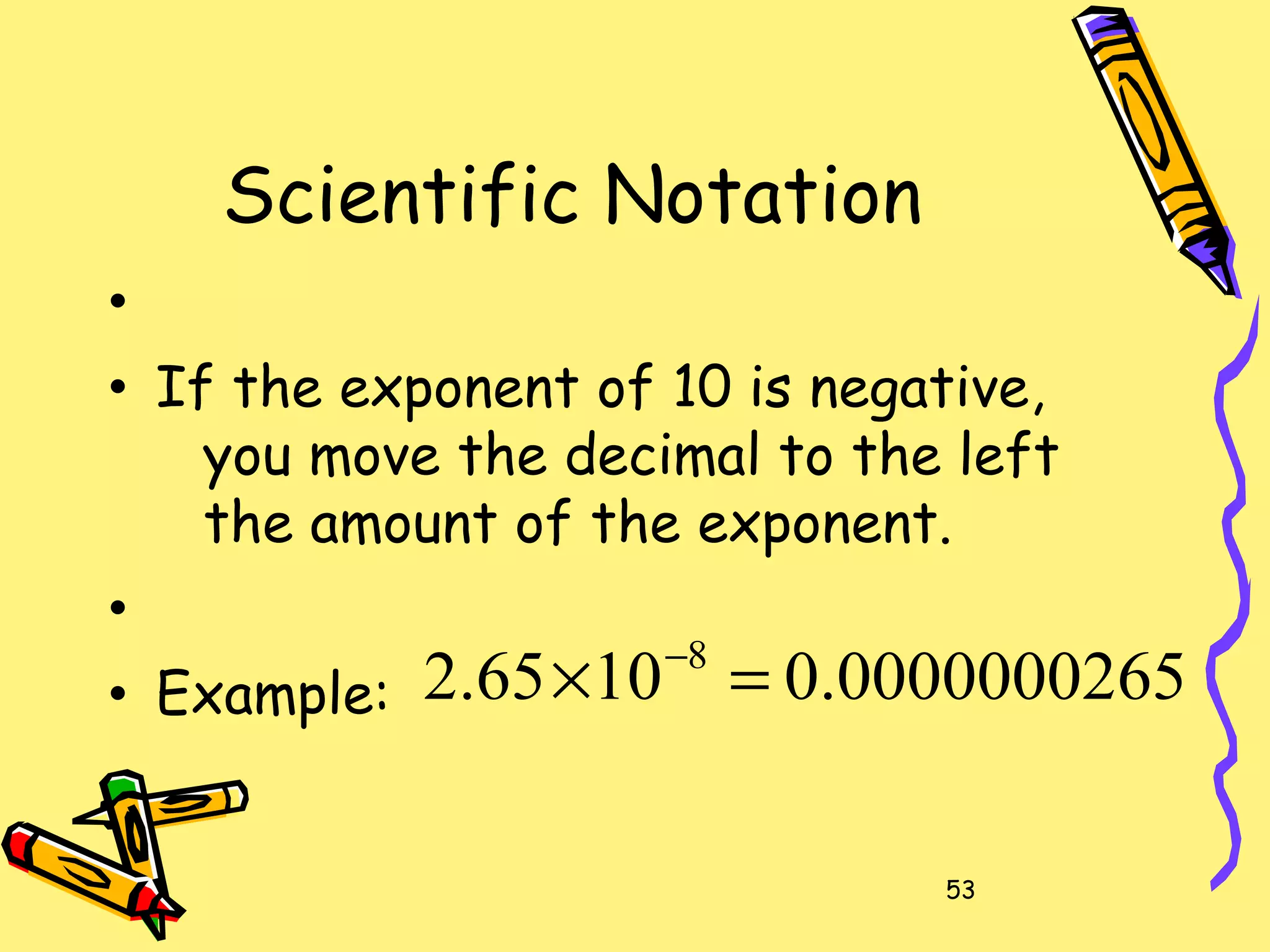 53
Scientific Notation
•
• If the exponent of 10 is negative,
you move the decimal to the left
the amount of the exponent.
•
• Example: 0000000265.01065.2 8
=× −
 