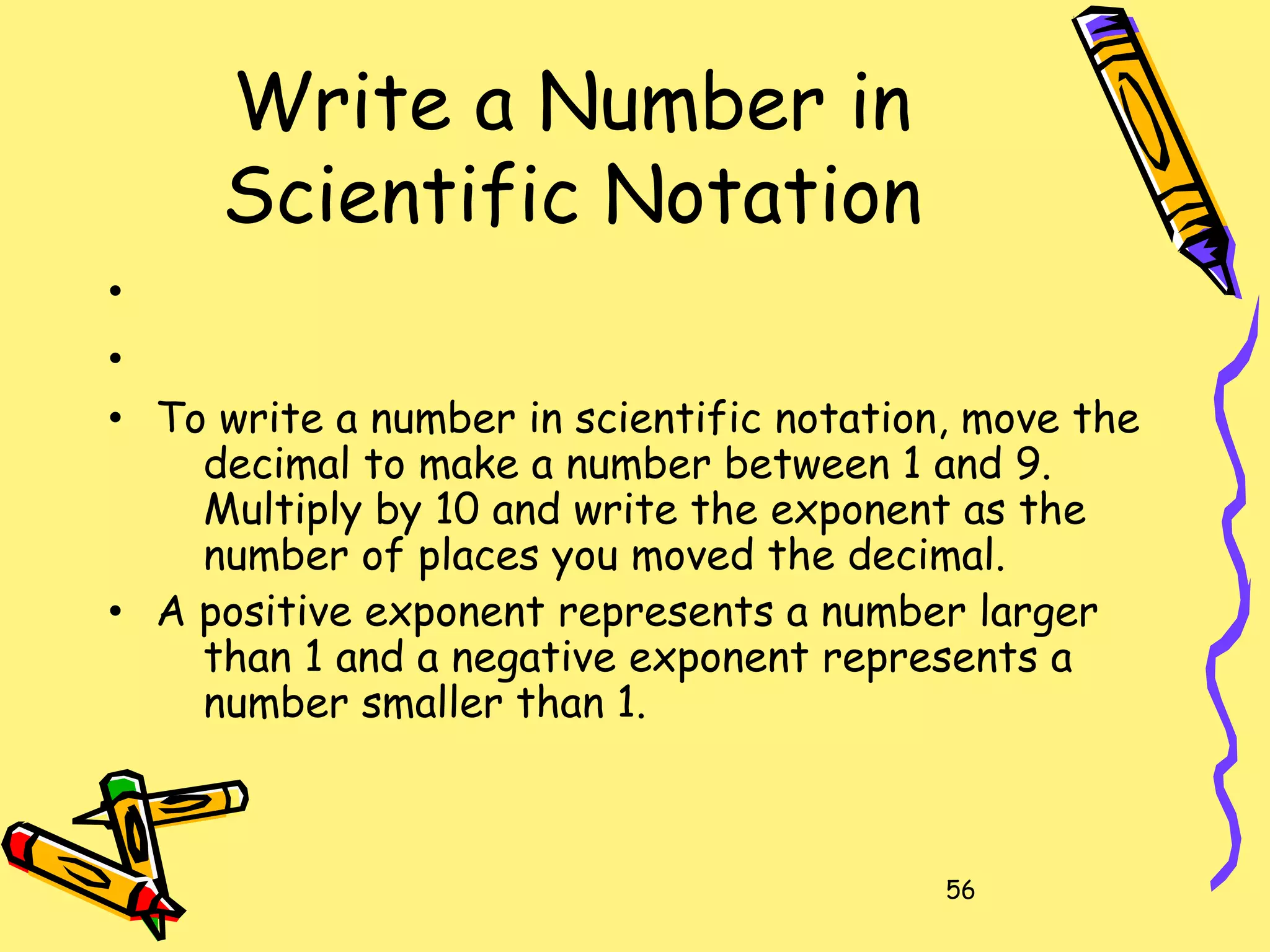 56
Write a Number in
Scientific Notation
•
•
• To write a number in scientific notation, move the
decimal to make a number between 1 and 9.
Multiply by 10 and write the exponent as the
number of places you moved the decimal.
• A positive exponent represents a number larger
than 1 and a negative exponent represents a
number smaller than 1.
 