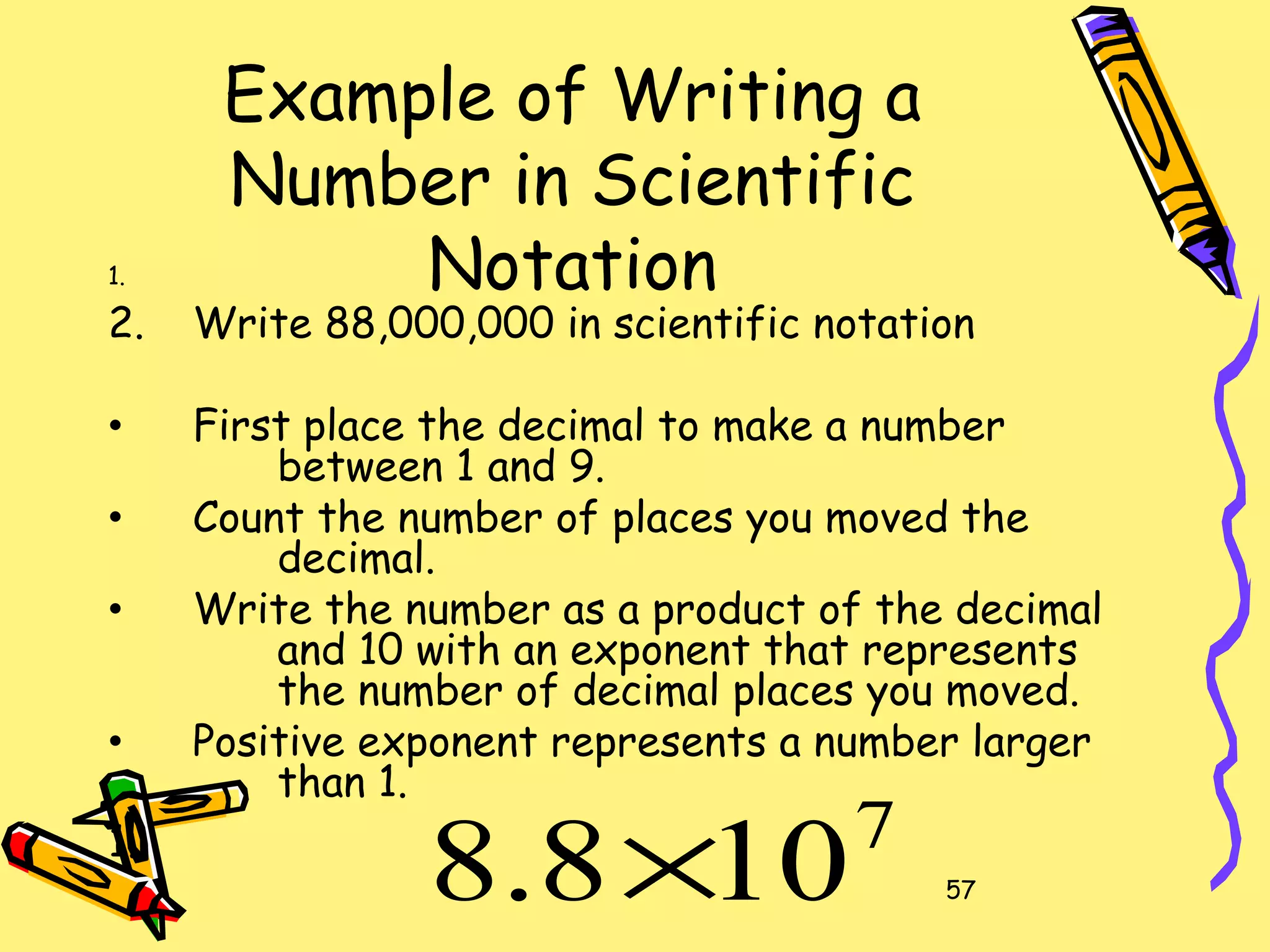 57
Example of Writing a
Number in Scientific
Notation1.
2. Write 88,000,000 in scientific notation
• First place the decimal to make a number
between 1 and 9.
• Count the number of places you moved the
decimal.
• Write the number as a product of the decimal
and 10 with an exponent that represents
the number of decimal places you moved.
• Positive exponent represents a number larger
than 1.
1. 7
108.8 ×
 