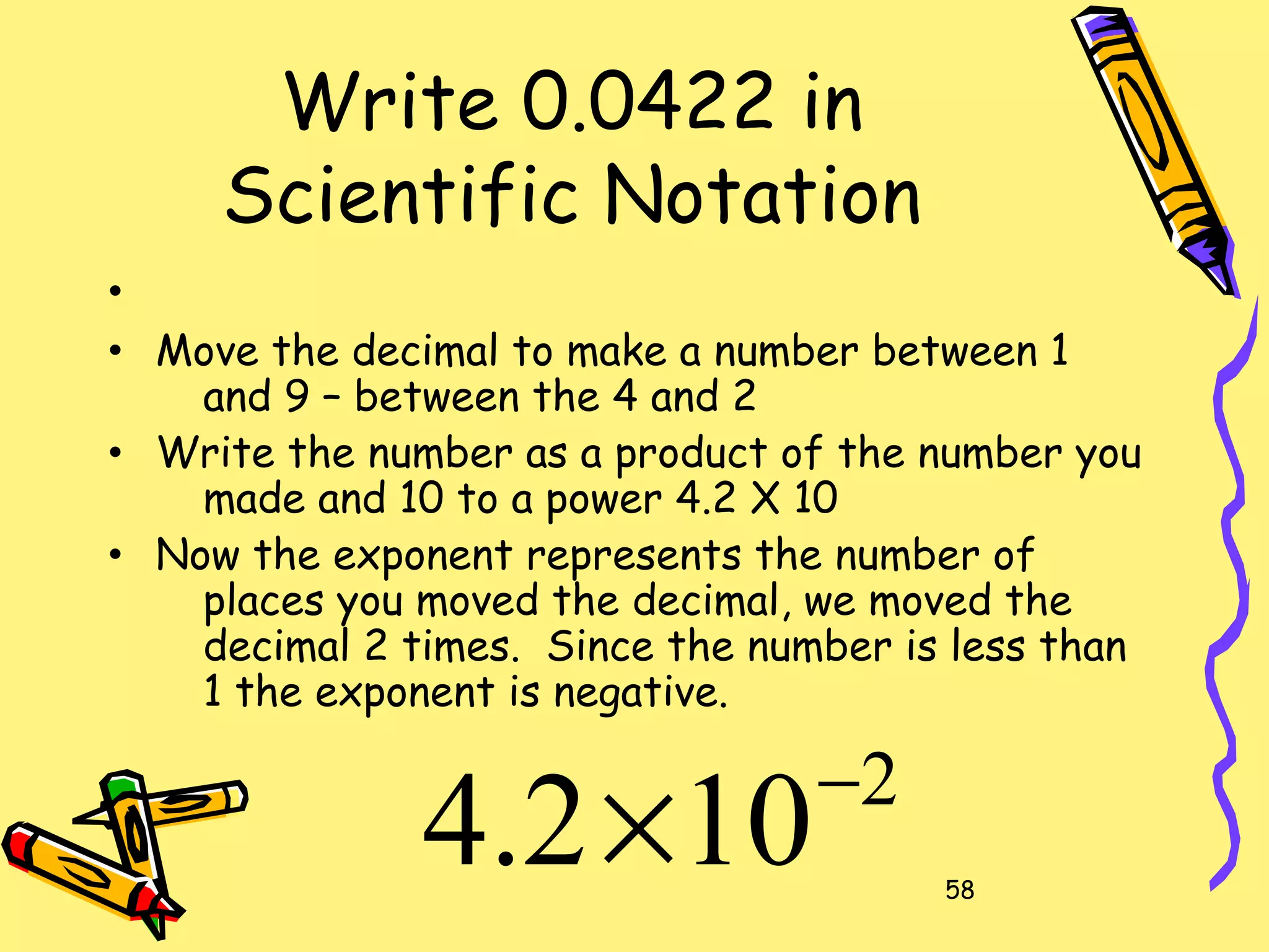 58
Write 0.0422 in
Scientific Notation
•
• Move the decimal to make a number between 1
and 9 – between the 4 and 2
• Write the number as a product of the number you
made and 10 to a power 4.2 X 10
• Now the exponent represents the number of
places you moved the decimal, we moved the
decimal 2 times. Since the number is less than
1 the exponent is negative.
2
102.4 −
×
 