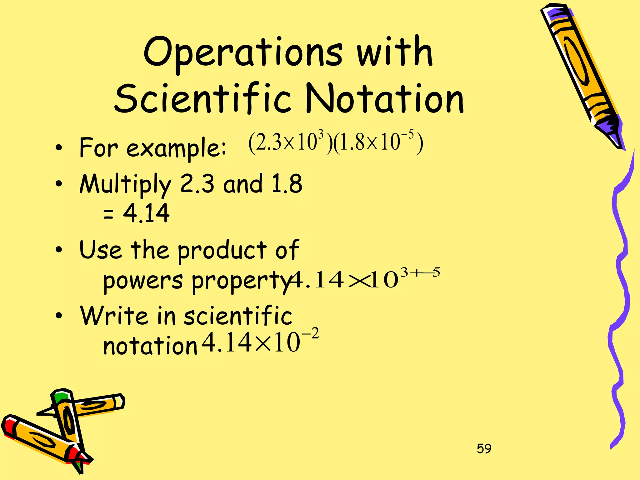 59
Operations with
Scientific Notation
• For example:
• Multiply 2.3 and 1.8
= 4.14
• Use the product of
powers property
• Write in scientific
notation
)108.1)(103.2( 53 −
××
53
1014.4 −+
×
2
1014.4 −
×
 