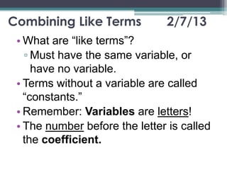 Combining Like Terms           2/7/13
 • What are “like terms”?
   ▫ Must have the same variable, or
     have no variable.
 • Terms without a variable are called
   “constants.”
 • Remember: Variables are letters!
 • The number before the letter is called
   the coefficient.
 