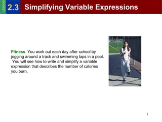 LESSON

2.3 Simplifying Variable Expressions

Fitness You work out each day after school by
jogging around a track and swimming laps in a pool.
You will see how to write and simplify a variable
expression that describes the number of calories
you burn.

1

 