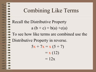 Combining Like Terms
Recall the Distributive Property
a (b + c) = b(a) +c(a)
To see how like terms are combined use the
Distributive Property in reverse.
5x + 7x = x (5 + 7)
= x (12)
= 12x

 