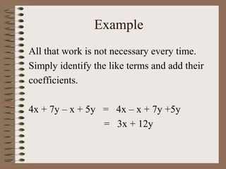 Example
All that work is not necessary every time.
Simply identify the like terms and add their
coefficients.
4x + 7y – x + 5y = 4x – x + 7y +5y
= 3x + 12y

 