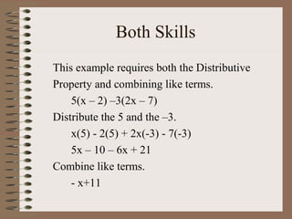 Both Skills
This example requires both the Distributive
Property and combining like terms.
5(x – 2) –3(2x – 7)
Distribute the 5 and the –3.
x(5) - 2(5) + 2x(-3) - 7(-3)
5x – 10 – 6x + 21
Combine like terms.
- x+11

 