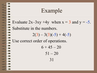 Example
Evaluate 2x–3xy +4y when x = 3 and y = -5.
Substitute in the numbers.
2(3) – 3(3)(-5) + 4(-5)
Use correct order of operations.
6 + 45 – 20
51 – 20
31

 