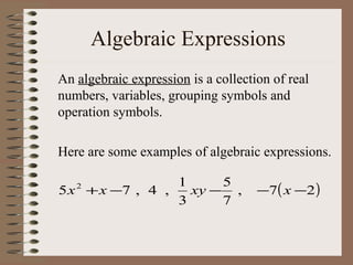 Algebraic Expressions
An algebraic expression is a collection of real
numbers, variables, grouping symbols and
operation symbols.
Here are some examples of algebraic expressions.
1
5
5 x + x −7 , 4 ,
xy − ,
3
7
2

−7( x −2 )

 