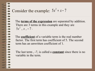 Consider the example: 5 x + x − 7
2

The terms of the expression are separated by addition.
There are 3 terms in this example and they are
5x 2 , x , − 7 .
The coefficient of a variable term is the real number
factor. The first term has coefficient of 5. The second
term has an unwritten coefficient of 1.
The last term , -7, is called a constant since there is no
variable in the term.

 