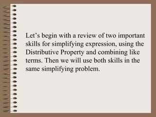 Let’s begin with a review of two important
skills for simplifying expression, using the
Distributive Property and combining like
terms. Then we will use both skills in the
same simplifying problem.

 