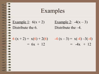 Examples
Example 1: 6(x + 2)
Distribute the 6.

Example 2: -4(x – 3)
Distribute the –4.

6 (x + 2) = x(6) + 2(6)
= 6x + 12

-4 (x – 3) = x(-4) –3(-4)
= -4x + 12

 