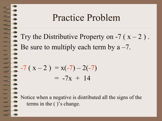 Practice Problem
Try the Distributive Property on -7 ( x – 2 ) .
Be sure to multiply each term by a –7.
-7 ( x – 2 ) = x(-7) – 2(-7)
= -7x + 14
Notice when a negative is distributed all the signs of the
terms in the ( )’s change.

 