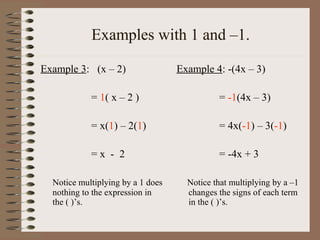 Examples with 1 and –1.
Example 3: (x – 2)

Example 4: -(4x – 3)

= 1( x – 2 )

= -1(4x – 3)

= x(1) – 2(1)

= 4x(-1) – 3(-1)

=x - 2

= -4x + 3

Notice multiplying by a 1 does
nothing to the expression in
the ( )’s.

Notice that multiplying by a –1
changes the signs of each term
in the ( )’s.

 