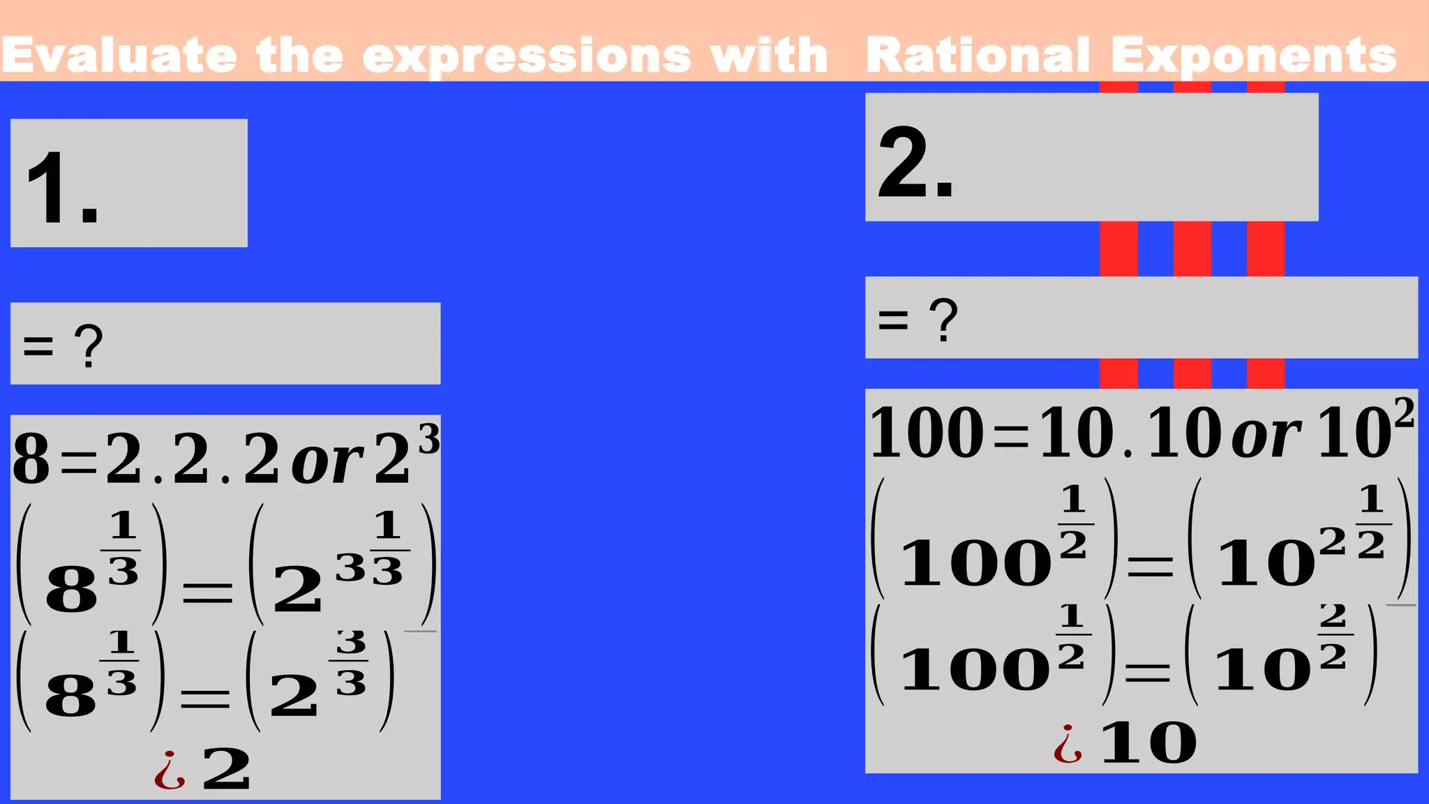 Evaluate the expressions with Rational Exponents
1.
= ?
(𝟖
𝟏
𝟑 )=(𝟐
𝟑
𝟑 )
¿ 𝟐
❑
𝟖=𝟐.𝟐.𝟐𝒐𝒓 𝟐𝟑
(𝟖
𝟏
𝟑 )=(𝟐
𝟑
𝟏
𝟑 )
2.
= ?
(𝟏𝟎𝟎
𝟏
𝟐 )=(𝟏𝟎
𝟐
𝟐 )
¿ 𝟏𝟎
❑
𝟏𝟎𝟎=𝟏𝟎.𝟏𝟎𝒐𝒓 𝟏𝟎𝟐
(𝟏𝟎𝟎
𝟏
𝟐 )=(𝟏𝟎
𝟐
𝟏
𝟐 )
 