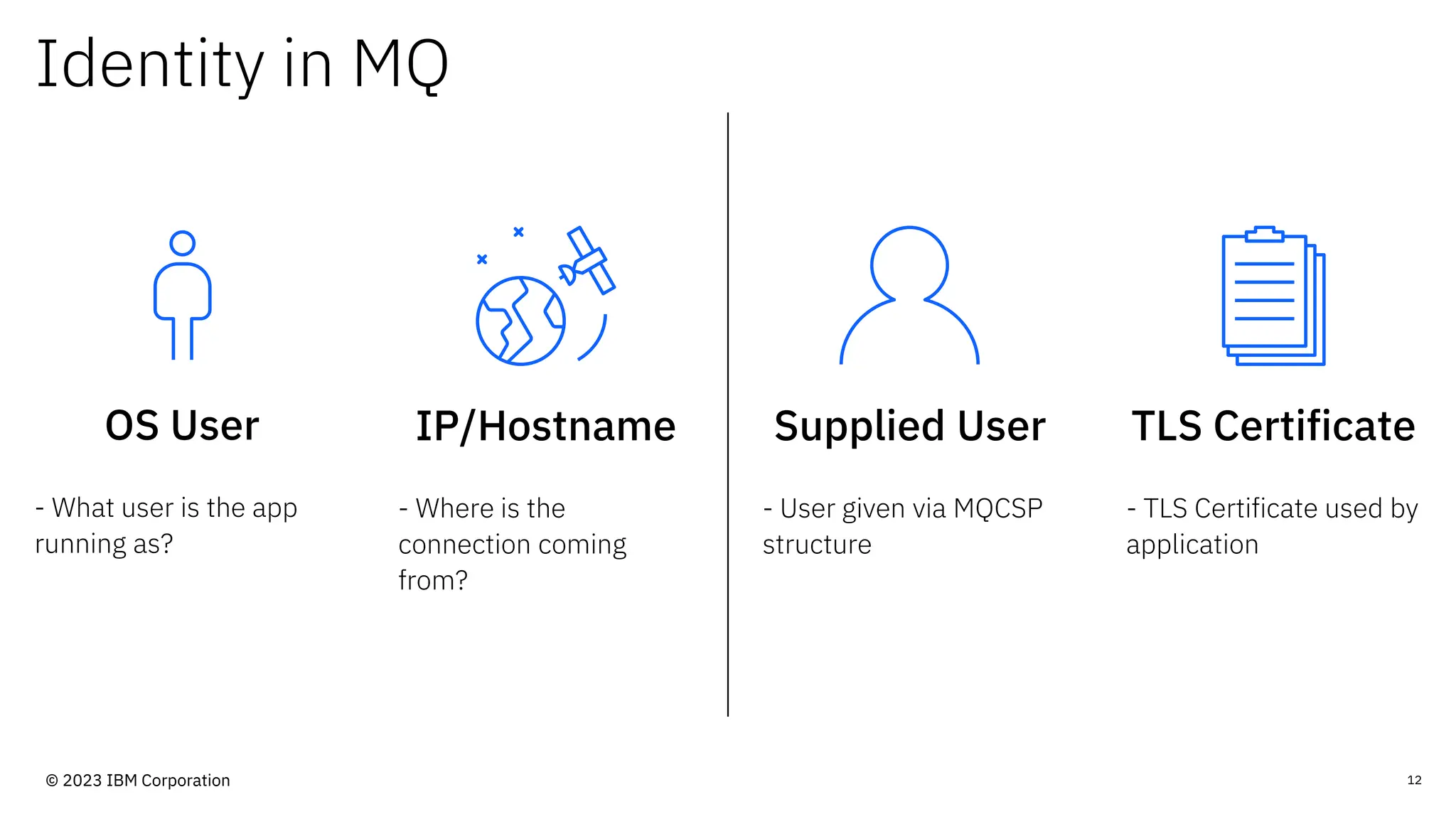 Identity in MQ
OS User
- What user is the app
running as?
12
IP/Hostname
- Where is the
connection coming
from?
Supplied User
- User given via MQCSP
structure
TLS Certificate
- TLS Certificate used by
application
© 2023 IBM Corporation
 