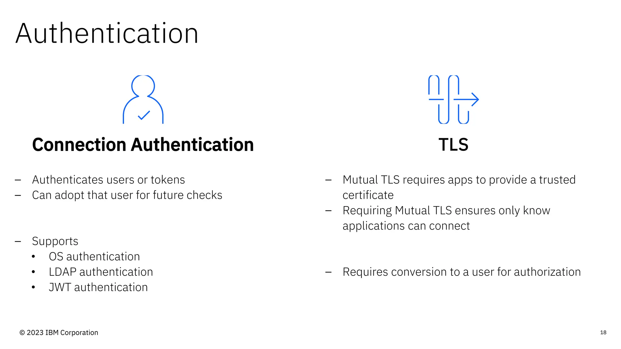 Authentication
Connection Authentication
– Authenticates users or tokens
– Can adopt that user for future checks
– Supports
• OS authentication
• LDAP authentication
• JWT authentication
TLS
– Mutual TLS requires apps to provide a trusted
certificate
– Requiring Mutual TLS ensures only know
applications can connect
– Requires conversion to a user for authorization
18
© 2023 IBM Corporation
 