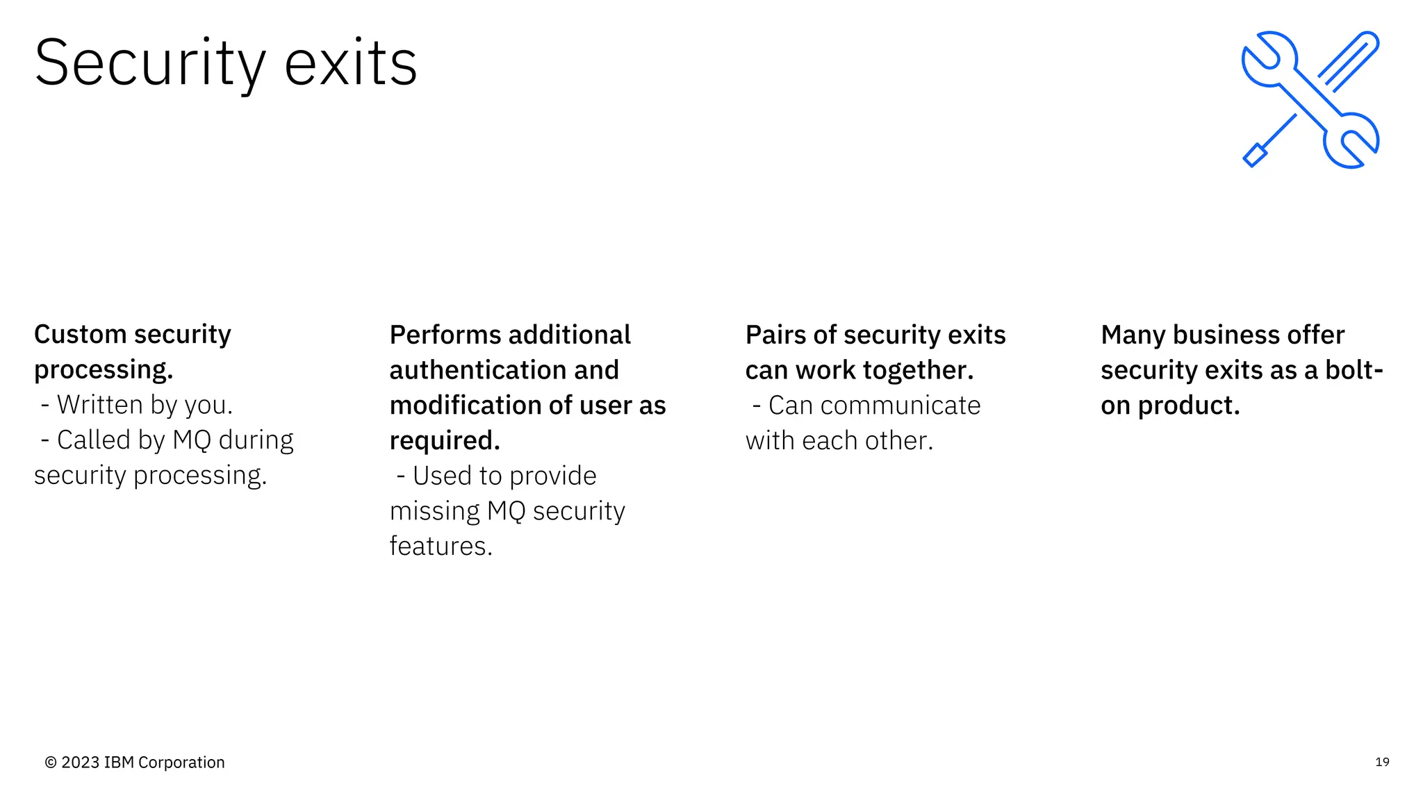 Security exits
Custom security
processing.
- Written by you.
- Called by MQ during
security processing.
Performs additional
authentication and
modification of user as
required.
- Used to provide
missing MQ security
features.
Pairs of security exits
can work together.
- Can communicate
with each other.
Many business offer
security exits as a bolt-
on product.
19
© 2023 IBM Corporation
 