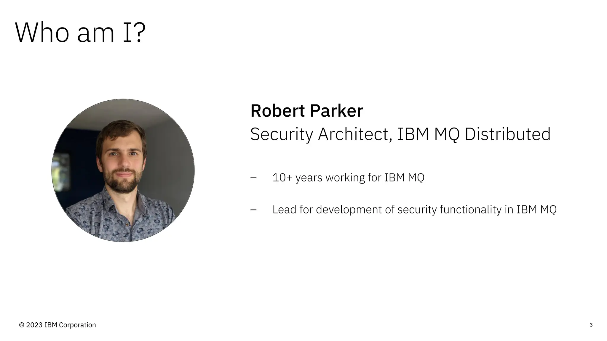 Who am I?
Robert Parker
Security Architect, IBM MQ Distributed
3
– 10+ years working for IBM MQ
– Lead for development of security functionality in IBM MQ
© 2023 IBM Corporation
 