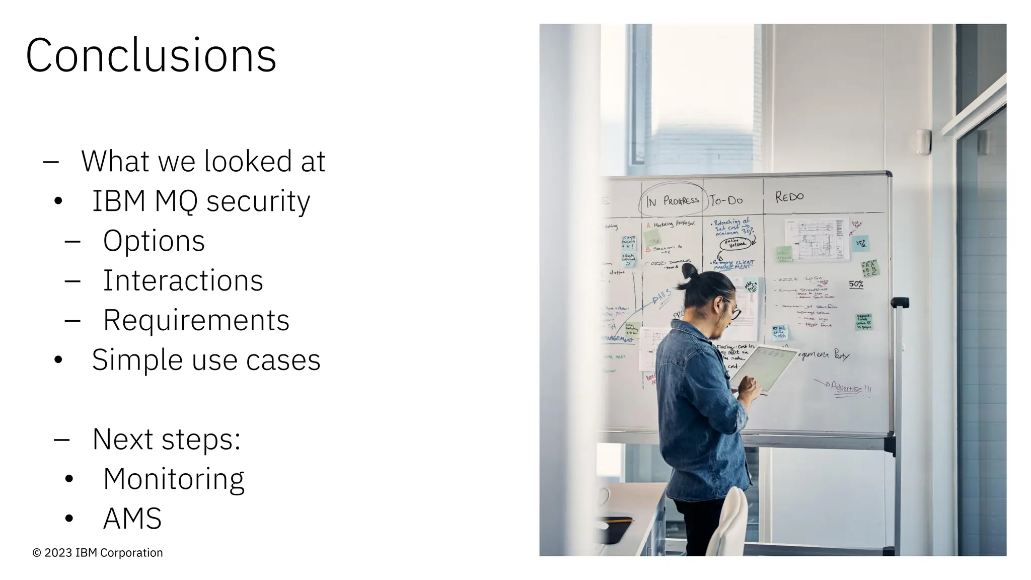 Conclusions
– What we looked at
• IBM MQ security
– Options
– Interactions
– Requirements
• Simple use cases
– Next steps:
• Monitoring
• AMS
© 2023 IBM Corporation
 