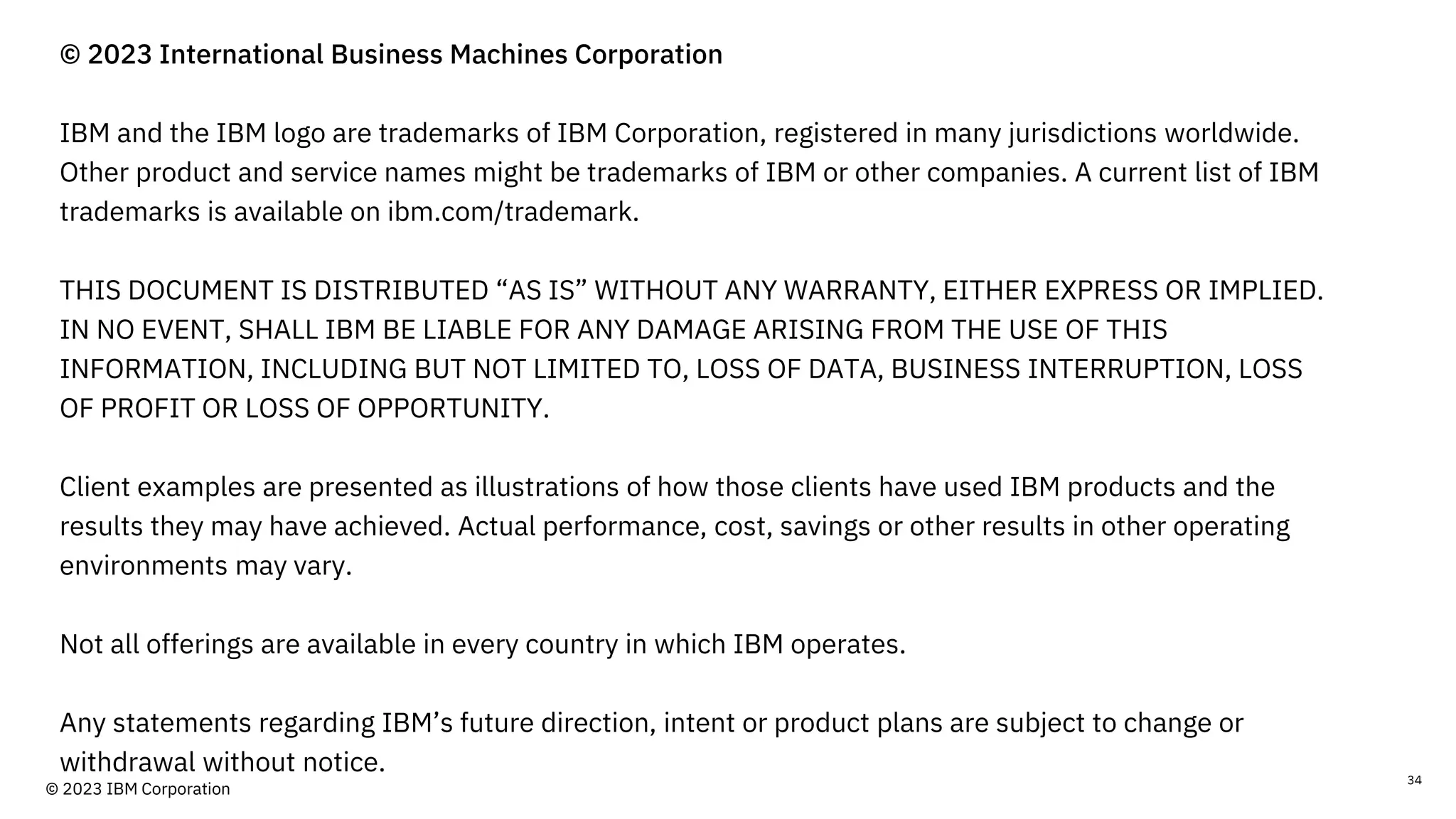 © 2023 International Business Machines Corporation
IBM and the IBM logo are trademarks of IBM Corporation, registered in many jurisdictions worldwide.
Other product and service names might be trademarks of IBM or other companies. A current list of IBM
trademarks is available on ibm.com/trademark.
THIS DOCUMENT IS DISTRIBUTED “AS IS” WITHOUT ANY WARRANTY, EITHER EXPRESS OR IMPLIED.
IN NO EVENT, SHALL IBM BE LIABLE FOR ANY DAMAGE ARISING FROM THE USE OF THIS
INFORMATION, INCLUDING BUT NOT LIMITED TO, LOSS OF DATA, BUSINESS INTERRUPTION, LOSS
OF PROFIT OR LOSS OF OPPORTUNITY.
Client examples are presented as illustrations of how those clients have used IBM products and the
results they may have achieved. Actual performance, cost, savings or other results in other operating
environments may vary.
Not all offerings are available in every country in which IBM operates.
Any statements regarding IBM’s future direction, intent or product plans are subject to change or
withdrawal without notice. 34
© 2023 IBM Corporation
 