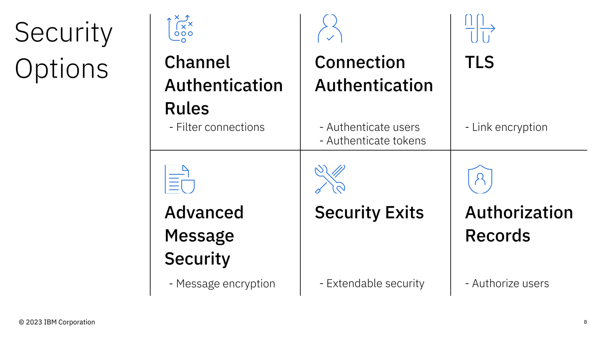 Security
Options Channel
Authentication
Rules
Connection
Authentication
TLS
Advanced
Message
Security
Security Exits Authorization
Records
- Filter connections - Authenticate users
- Authenticate tokens
- Link encryption
- Message encryption - Extendable security - Authorize users
8
© 2023 IBM Corporation
 